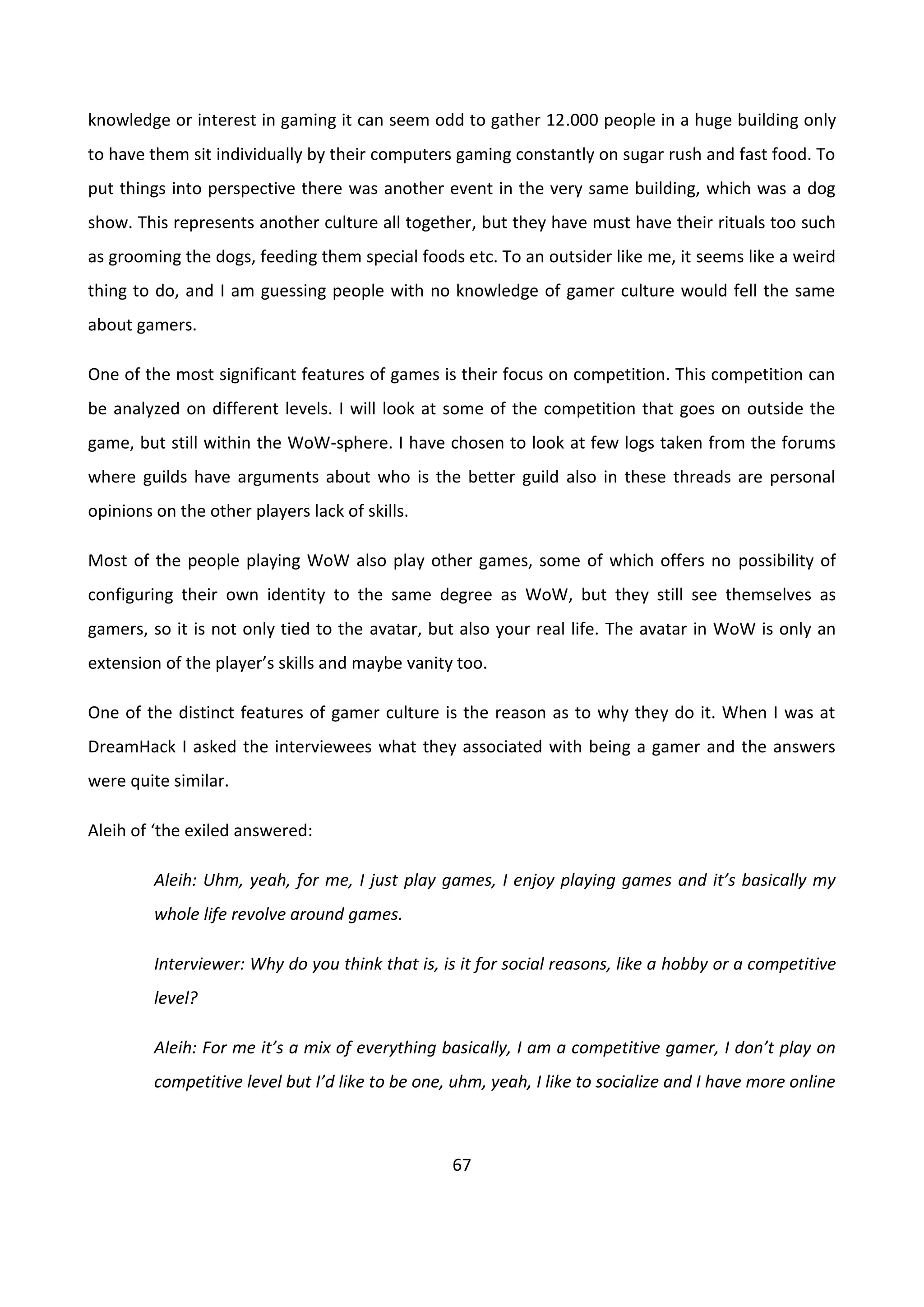 67
knowledge or interest in gaming it can seem odd to gather 12.000 people in a huge building only
to have them sit individually by their computers gaming constantly on sugar rush and fast food. To
put things into perspective there was another event in the very same building, which was a dog
show. This represents another culture all together, but they have must have their rituals too such
as grooming the dogs, feeding them special foods etc. To an outsider like me, it seems like a weird
thing to do, and I am guessing people with no knowledge of gamer culture would fell the same
about gamers.
One of the most significant features of games is their focus on competition. This competition can
be analyzed on different levels. I will look at some of the competition that goes on outside the
game, but still within the WoW-sphere. I have chosen to look at few logs taken from the forums
where guilds have arguments about who is the better guild also in these threads are personal
opinions on the other players lack of skills.
Most of the people playing WoW also play other games, some of which offers no possibility of
configuring their own identity to the same degree as WoW, but they still see themselves as
gamers, so it is not only tied to the avatar, but also your real life. The avatar in WoW is only an
extension of the player’s skills and maybe vanity too.
One of the distinct features of gamer culture is the reason as to why they do it. When I was at
DreamHack I asked the interviewees what they associated with being a gamer and the answers
were quite similar.
Aleih of ‘the exiled answered:
Aleih: Uhm, yeah, for me, I just play games, I enjoy playing games and it’s basically my
whole life revolve around games.
Interviewer: Why do you think that is, is it for social reasons, like a hobby or a competitive
level?
Aleih: For me it’s a mix of everything basically, I am a competitive gamer, I don’t play on
competitive level but I’d like to be one, uhm, yeah, I like to socialize and I have more online
 