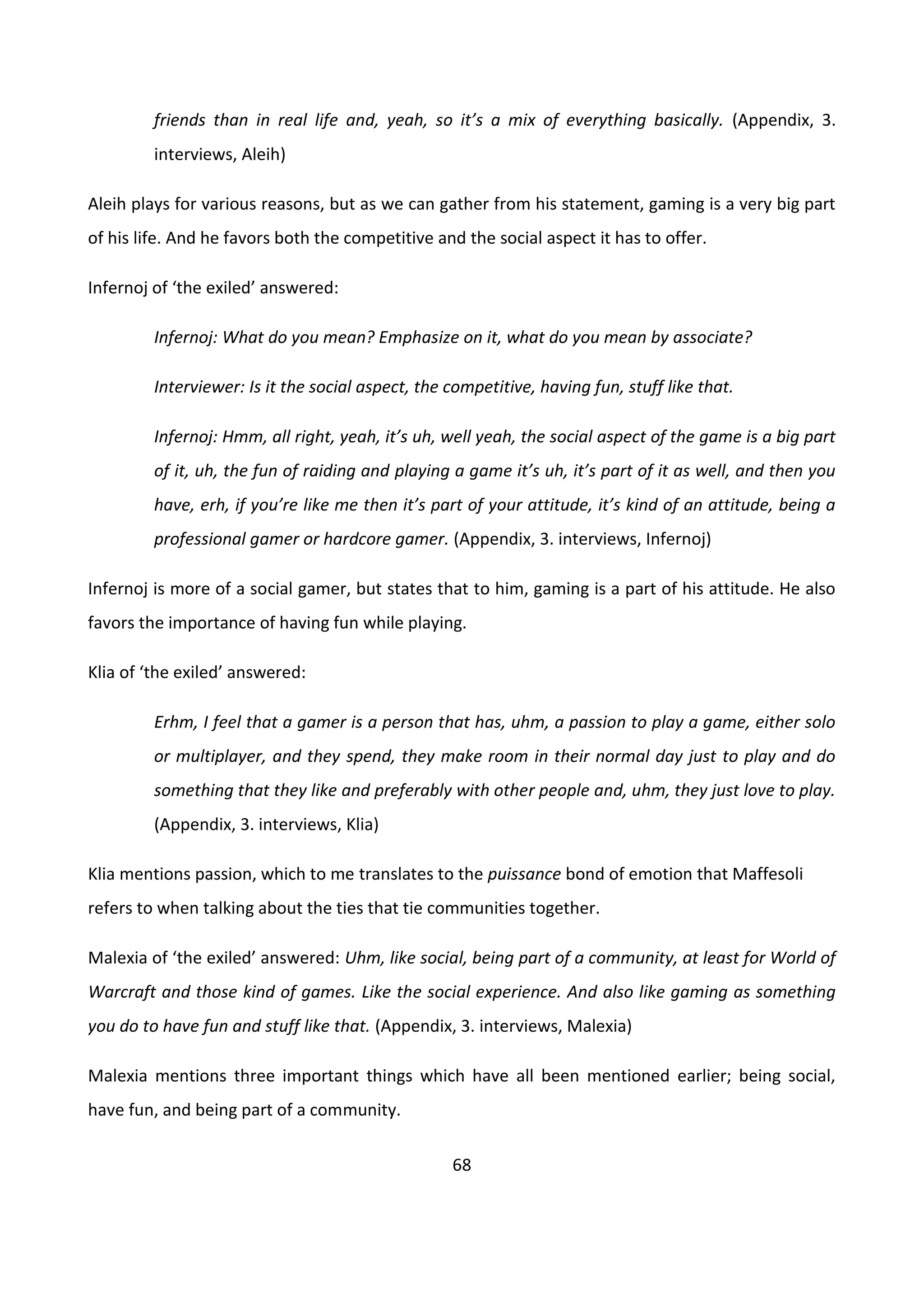 68
friends than in real life and, yeah, so it’s a mix of everything basically. (Appendix, 3.
interviews, Aleih)
Aleih plays for various reasons, but as we can gather from his statement, gaming is a very big part
of his life. And he favors both the competitive and the social aspect it has to offer.
Infernoj of ‘the exiled’ answered:
Infernoj: What do you mean? Emphasize on it, what do you mean by associate?
Interviewer: Is it the social aspect, the competitive, having fun, stuff like that.
Infernoj: Hmm, all right, yeah, it’s uh, well yeah, the social aspect of the game is a big part
of it, uh, the fun of raiding and playing a game it’s uh, it’s part of it as well, and then you
have, erh, if you’re like me then it’s part of your attitude, it’s kind of an attitude, being a
professional gamer or hardcore gamer. (Appendix, 3. interviews, Infernoj)
Infernoj is more of a social gamer, but states that to him, gaming is a part of his attitude. He also
favors the importance of having fun while playing.
Klia of ‘the exiled’ answered:
Erhm, I feel that a gamer is a person that has, uhm, a passion to play a game, either solo
or multiplayer, and they spend, they make room in their normal day just to play and do
something that they like and preferably with other people and, uhm, they just love to play.
(Appendix, 3. interviews, Klia)
Klia mentions passion, which to me translates to the puissance bond of emotion that Maffesoli
refers to when talking about the ties that tie communities together.
Malexia of ‘the exiled’ answered: Uhm, like social, being part of a community, at least for World of
Warcraft and those kind of games. Like the social experience. And also like gaming as something
you do to have fun and stuff like that. (Appendix, 3. interviews, Malexia)
Malexia mentions three important things which have all been mentioned earlier; being social,
have fun, and being part of a community.
 