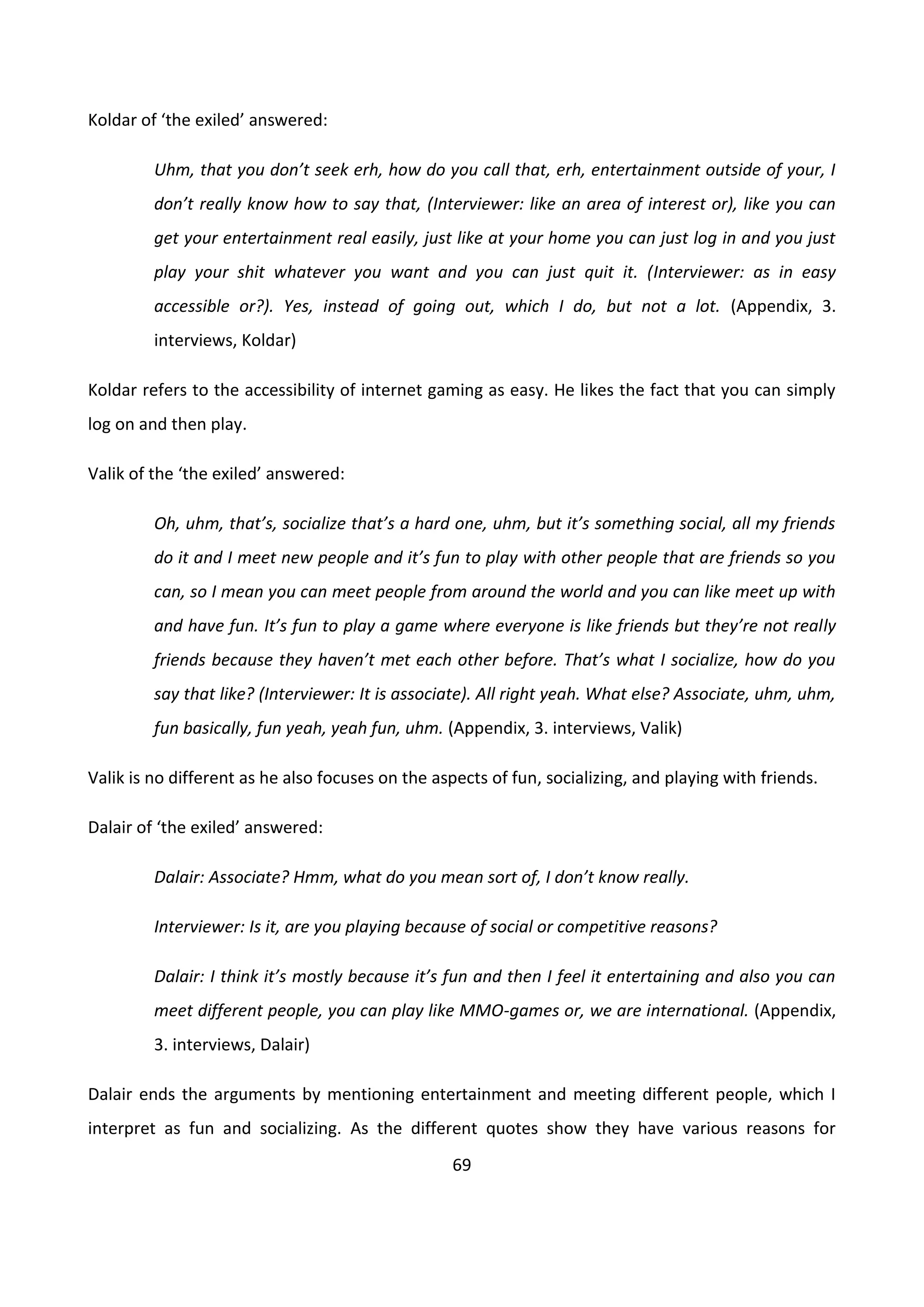 69
Koldar of ‘the exiled’ answered:
Uhm, that you don’t seek erh, how do you call that, erh, entertainment outside of your, I
don’t really know how to say that, (Interviewer: like an area of interest or), like you can
get your entertainment real easily, just like at your home you can just log in and you just
play your shit whatever you want and you can just quit it. (Interviewer: as in easy
accessible or?). Yes, instead of going out, which I do, but not a lot. (Appendix, 3.
interviews, Koldar)
Koldar refers to the accessibility of internet gaming as easy. He likes the fact that you can simply
log on and then play.
Valik of the ‘the exiled’ answered:
Oh, uhm, that’s, socialize that’s a hard one, uhm, but it’s something social, all my friends
do it and I meet new people and it’s fun to play with other people that are friends so you
can, so I mean you can meet people from around the world and you can like meet up with
and have fun. It’s fun to play a game where everyone is like friends but they’re not really
friends because they haven’t met each other before. That’s what I socialize, how do you
say that like? (Interviewer: It is associate). All right yeah. What else? Associate, uhm, uhm,
fun basically, fun yeah, yeah fun, uhm. (Appendix, 3. interviews, Valik)
Valik is no different as he also focuses on the aspects of fun, socializing, and playing with friends.
Dalair of ‘the exiled’ answered:
Dalair: Associate? Hmm, what do you mean sort of, I don’t know really.
Interviewer: Is it, are you playing because of social or competitive reasons?
Dalair: I think it’s mostly because it’s fun and then I feel it entertaining and also you can
meet different people, you can play like MMO-games or, we are international. (Appendix,
3. interviews, Dalair)
Dalair ends the arguments by mentioning entertainment and meeting different people, which I
interpret as fun and socializing. As the different quotes show they have various reasons for
 