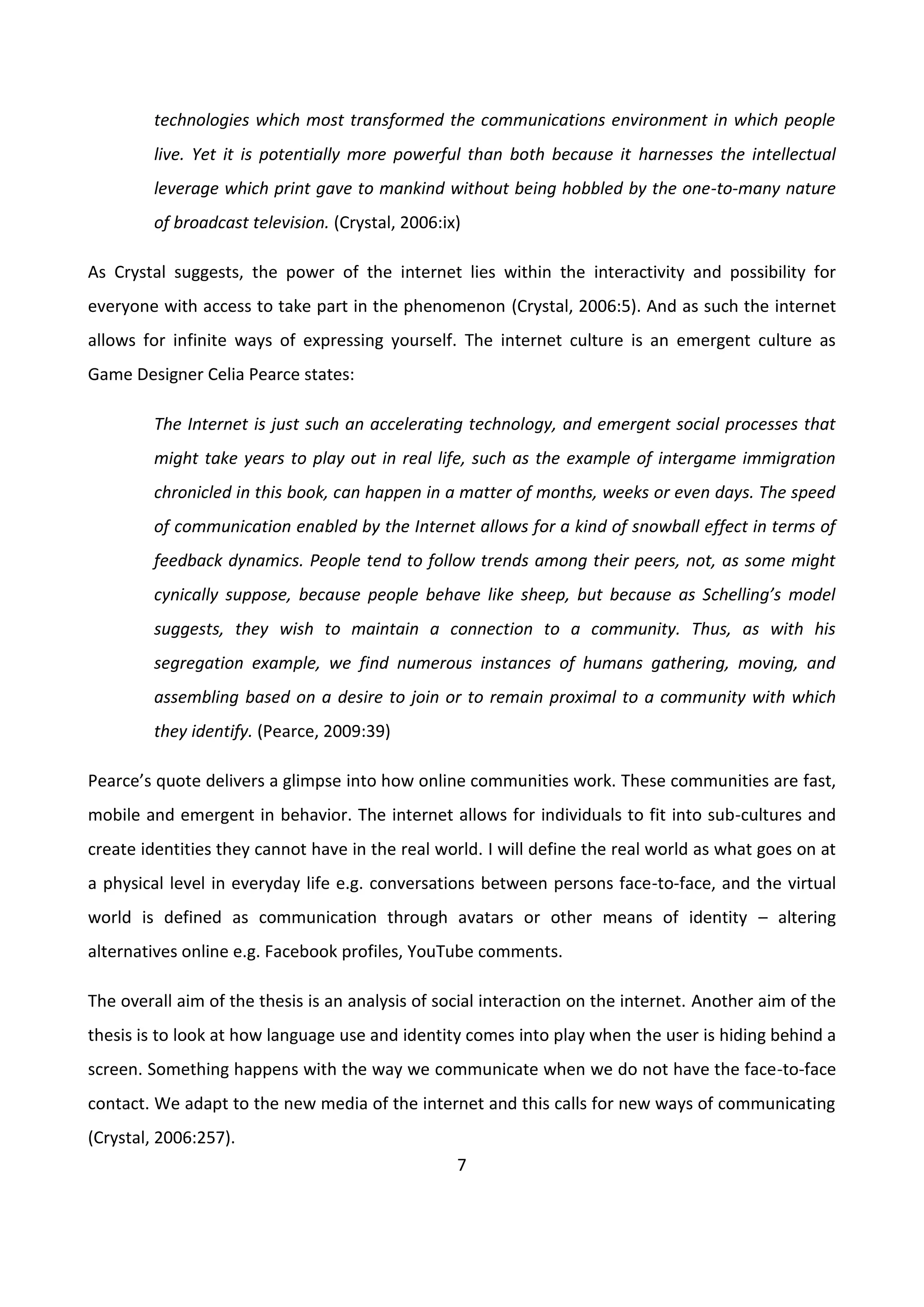 7
technologies which most transformed the communications environment in which people
live. Yet it is potentially more powerful than both because it harnesses the intellectual
leverage which print gave to mankind without being hobbled by the one-to-many nature
of broadcast television. (Crystal, 2006:ix)
As Crystal suggests, the power of the internet lies within the interactivity and possibility for
everyone with access to take part in the phenomenon (Crystal, 2006:5). And as such the internet
allows for infinite ways of expressing yourself. The internet culture is an emergent culture as
Game Designer Celia Pearce states:
The Internet is just such an accelerating technology, and emergent social processes that
might take years to play out in real life, such as the example of intergame immigration
chronicled in this book, can happen in a matter of months, weeks or even days. The speed
of communication enabled by the Internet allows for a kind of snowball effect in terms of
feedback dynamics. People tend to follow trends among their peers, not, as some might
cynically suppose, because people behave like sheep, but because as Schelling’s model
suggests, they wish to maintain a connection to a community. Thus, as with his
segregation example, we find numerous instances of humans gathering, moving, and
assembling based on a desire to join or to remain proximal to a community with which
they identify. (Pearce, 2009:39)
Pearce’s quote delivers a glimpse into how online communities work. These communities are fast,
mobile and emergent in behavior. The internet allows for individuals to fit into sub-cultures and
create identities they cannot have in the real world. I will define the real world as what goes on at
a physical level in everyday life e.g. conversations between persons face-to-face, and the virtual
world is defined as communication through avatars or other means of identity – altering
alternatives online e.g. Facebook profiles, YouTube comments.
The overall aim of the thesis is an analysis of social interaction on the internet. Another aim of the
thesis is to look at how language use and identity comes into play when the user is hiding behind a
screen. Something happens with the way we communicate when we do not have the face-to-face
contact. We adapt to the new media of the internet and this calls for new ways of communicating
(Crystal, 2006:257).
 