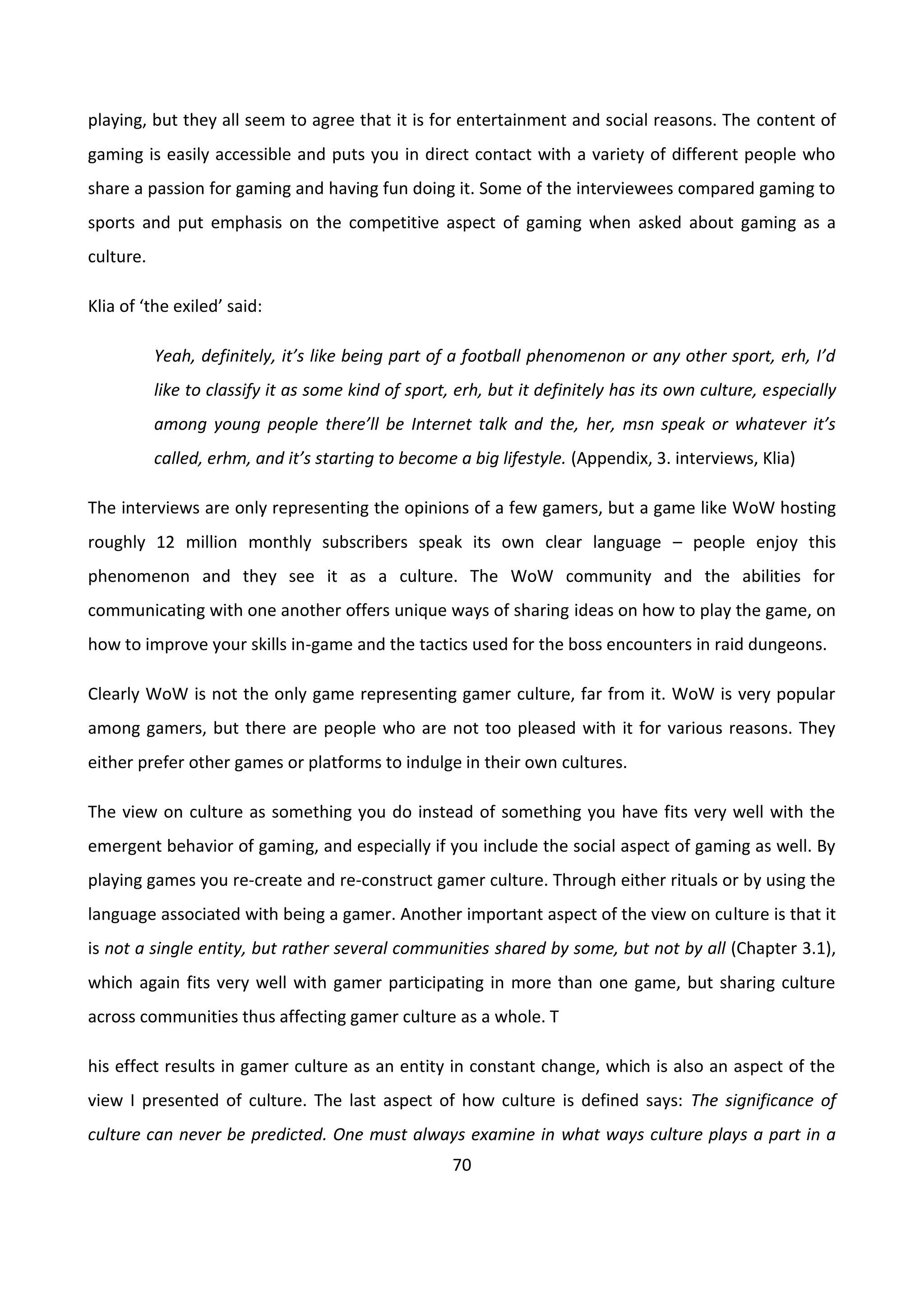 70
playing, but they all seem to agree that it is for entertainment and social reasons. The content of
gaming is easily accessible and puts you in direct contact with a variety of different people who
share a passion for gaming and having fun doing it. Some of the interviewees compared gaming to
sports and put emphasis on the competitive aspect of gaming when asked about gaming as a
culture.
Klia of ‘the exiled’ said:
Yeah, definitely, it’s like being part of a football phenomenon or any other sport, erh, I’d
like to classify it as some kind of sport, erh, but it definitely has its own culture, especially
among young people there’ll be Internet talk and the, her, msn speak or whatever it’s
called, erhm, and it’s starting to become a big lifestyle. (Appendix, 3. interviews, Klia)
The interviews are only representing the opinions of a few gamers, but a game like WoW hosting
roughly 12 million monthly subscribers speak its own clear language – people enjoy this
phenomenon and they see it as a culture. The WoW community and the abilities for
communicating with one another offers unique ways of sharing ideas on how to play the game, on
how to improve your skills in-game and the tactics used for the boss encounters in raid dungeons.
Clearly WoW is not the only game representing gamer culture, far from it. WoW is very popular
among gamers, but there are people who are not too pleased with it for various reasons. They
either prefer other games or platforms to indulge in their own cultures.
The view on culture as something you do instead of something you have fits very well with the
emergent behavior of gaming, and especially if you include the social aspect of gaming as well. By
playing games you re-create and re-construct gamer culture. Through either rituals or by using the
language associated with being a gamer. Another important aspect of the view on culture is that it
is not a single entity, but rather several communities shared by some, but not by all (Chapter 3.1),
which again fits very well with gamer participating in more than one game, but sharing culture
across communities thus affecting gamer culture as a whole. T
his effect results in gamer culture as an entity in constant change, which is also an aspect of the
view I presented of culture. The last aspect of how culture is defined says: The significance of
culture can never be predicted. One must always examine in what ways culture plays a part in a
 