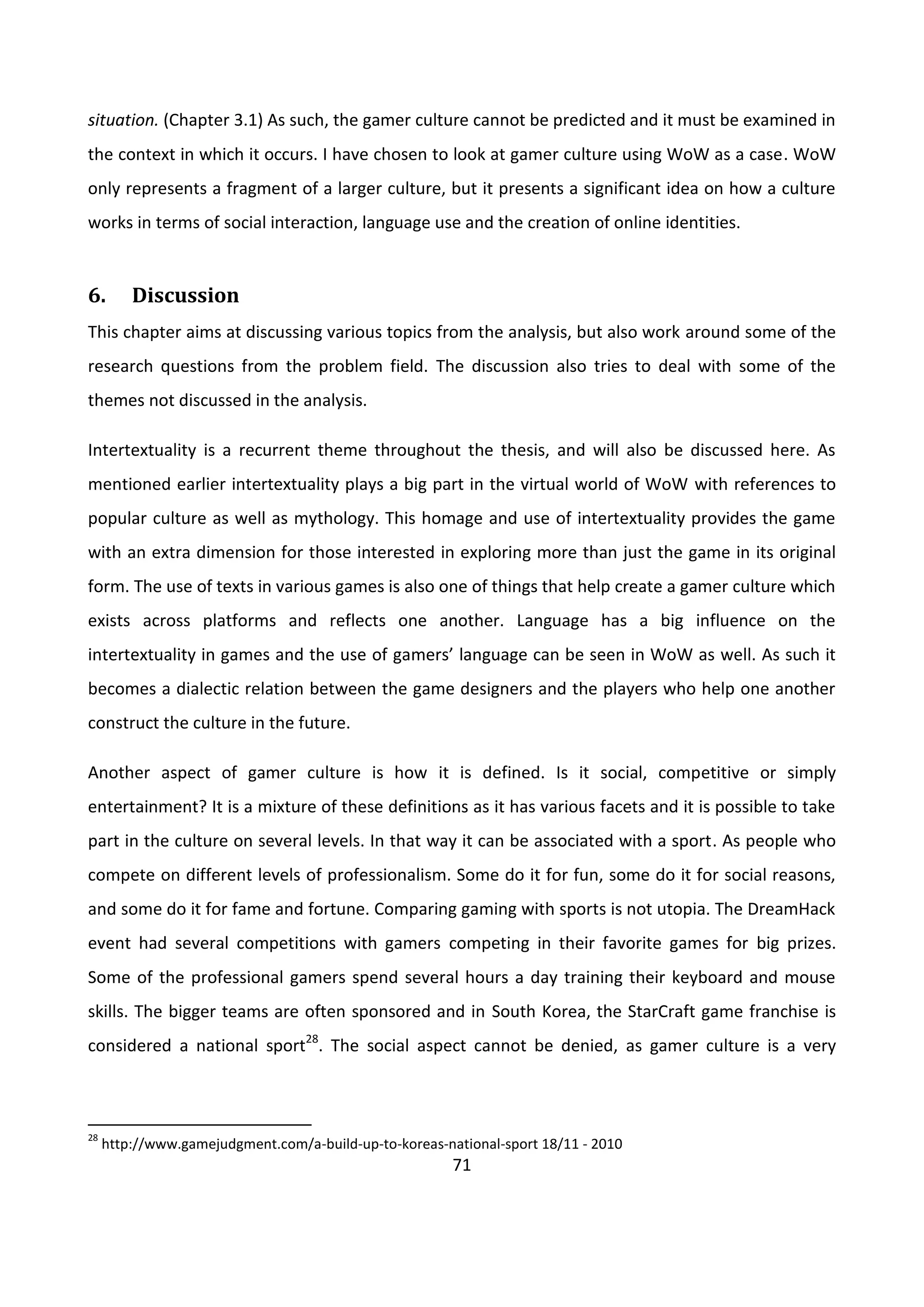 71
situation. (Chapter 3.1) As such, the gamer culture cannot be predicted and it must be examined in
the context in which it occurs. I have chosen to look at gamer culture using WoW as a case. WoW
only represents a fragment of a larger culture, but it presents a significant idea on how a culture
works in terms of social interaction, language use and the creation of online identities.
6. Discussion
This chapter aims at discussing various topics from the analysis, but also work around some of the
research questions from the problem field. The discussion also tries to deal with some of the
themes not discussed in the analysis.
Intertextuality is a recurrent theme throughout the thesis, and will also be discussed here. As
mentioned earlier intertextuality plays a big part in the virtual world of WoW with references to
popular culture as well as mythology. This homage and use of intertextuality provides the game
with an extra dimension for those interested in exploring more than just the game in its original
form. The use of texts in various games is also one of things that help create a gamer culture which
exists across platforms and reflects one another. Language has a big influence on the
intertextuality in games and the use of gamers’ language can be seen in WoW as well. As such it
becomes a dialectic relation between the game designers and the players who help one another
construct the culture in the future.
Another aspect of gamer culture is how it is defined. Is it social, competitive or simply
entertainment? It is a mixture of these definitions as it has various facets and it is possible to take
part in the culture on several levels. In that way it can be associated with a sport. As people who
compete on different levels of professionalism. Some do it for fun, some do it for social reasons,
and some do it for fame and fortune. Comparing gaming with sports is not utopia. The DreamHack
event had several competitions with gamers competing in their favorite games for big prizes.
Some of the professional gamers spend several hours a day training their keyboard and mouse
skills. The bigger teams are often sponsored and in South Korea, the StarCraft game franchise is
considered a national sport28
. The social aspect cannot be denied, as gamer culture is a very
28
http://www.gamejudgment.com/a-build-up-to-koreas-national-sport 18/11 - 2010
 