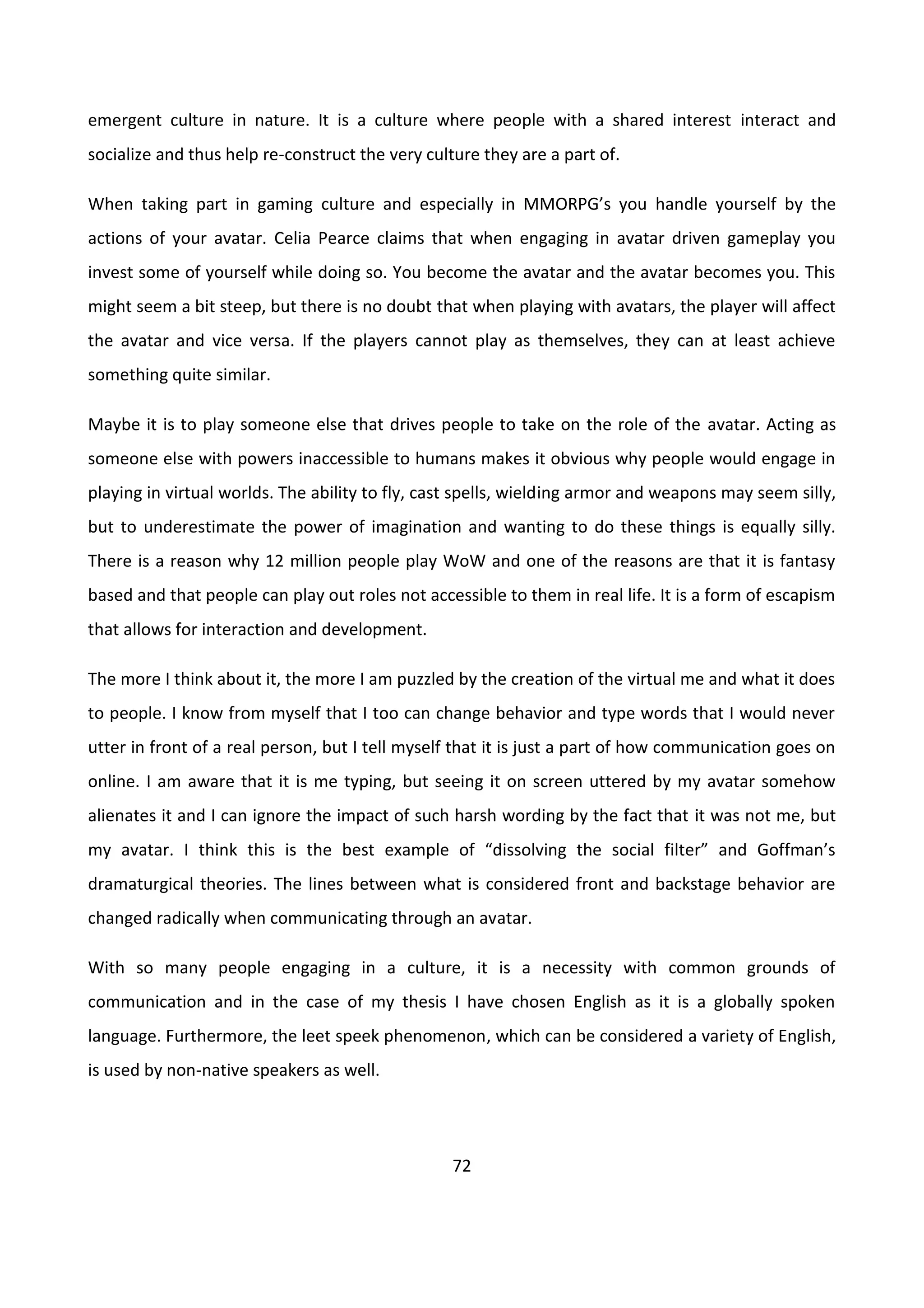 72
emergent culture in nature. It is a culture where people with a shared interest interact and
socialize and thus help re-construct the very culture they are a part of.
When taking part in gaming culture and especially in MMORPG’s you handle yourself by the
actions of your avatar. Celia Pearce claims that when engaging in avatar driven gameplay you
invest some of yourself while doing so. You become the avatar and the avatar becomes you. This
might seem a bit steep, but there is no doubt that when playing with avatars, the player will affect
the avatar and vice versa. If the players cannot play as themselves, they can at least achieve
something quite similar.
Maybe it is to play someone else that drives people to take on the role of the avatar. Acting as
someone else with powers inaccessible to humans makes it obvious why people would engage in
playing in virtual worlds. The ability to fly, cast spells, wielding armor and weapons may seem silly,
but to underestimate the power of imagination and wanting to do these things is equally silly.
There is a reason why 12 million people play WoW and one of the reasons are that it is fantasy
based and that people can play out roles not accessible to them in real life. It is a form of escapism
that allows for interaction and development.
The more I think about it, the more I am puzzled by the creation of the virtual me and what it does
to people. I know from myself that I too can change behavior and type words that I would never
utter in front of a real person, but I tell myself that it is just a part of how communication goes on
online. I am aware that it is me typing, but seeing it on screen uttered by my avatar somehow
alienates it and I can ignore the impact of such harsh wording by the fact that it was not me, but
my avatar. I think this is the best example of “dissolving the social filter” and Goffman’s
dramaturgical theories. The lines between what is considered front and backstage behavior are
changed radically when communicating through an avatar.
With so many people engaging in a culture, it is a necessity with common grounds of
communication and in the case of my thesis I have chosen English as it is a globally spoken
language. Furthermore, the leet speek phenomenon, which can be considered a variety of English,
is used by non-native speakers as well.
 