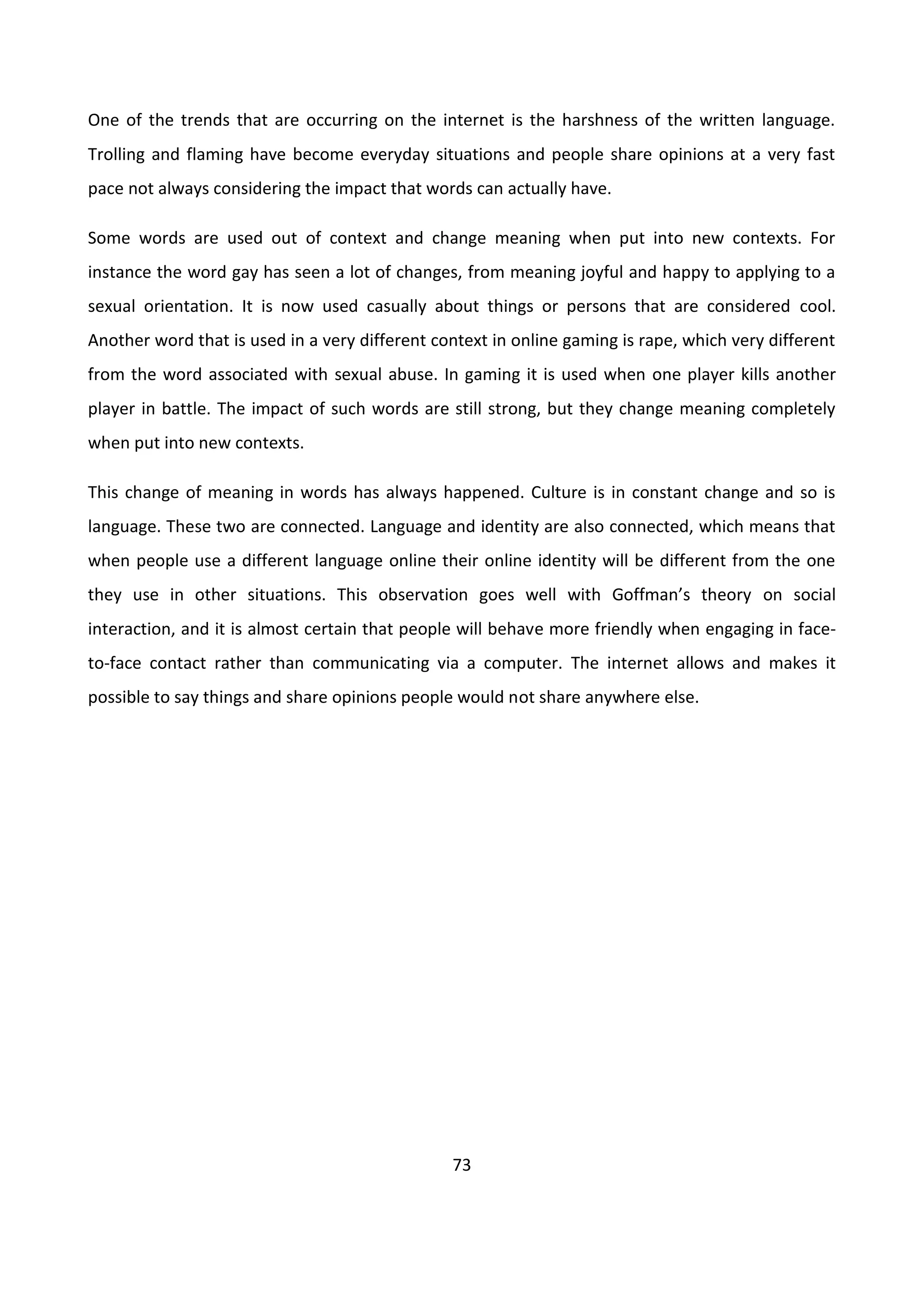 73
One of the trends that are occurring on the internet is the harshness of the written language.
Trolling and flaming have become everyday situations and people share opinions at a very fast
pace not always considering the impact that words can actually have.
Some words are used out of context and change meaning when put into new contexts. For
instance the word gay has seen a lot of changes, from meaning joyful and happy to applying to a
sexual orientation. It is now used casually about things or persons that are considered cool.
Another word that is used in a very different context in online gaming is rape, which very different
from the word associated with sexual abuse. In gaming it is used when one player kills another
player in battle. The impact of such words are still strong, but they change meaning completely
when put into new contexts.
This change of meaning in words has always happened. Culture is in constant change and so is
language. These two are connected. Language and identity are also connected, which means that
when people use a different language online their online identity will be different from the one
they use in other situations. This observation goes well with Goffman’s theory on social
interaction, and it is almost certain that people will behave more friendly when engaging in face-
to-face contact rather than communicating via a computer. The internet allows and makes it
possible to say things and share opinions people would not share anywhere else.
 