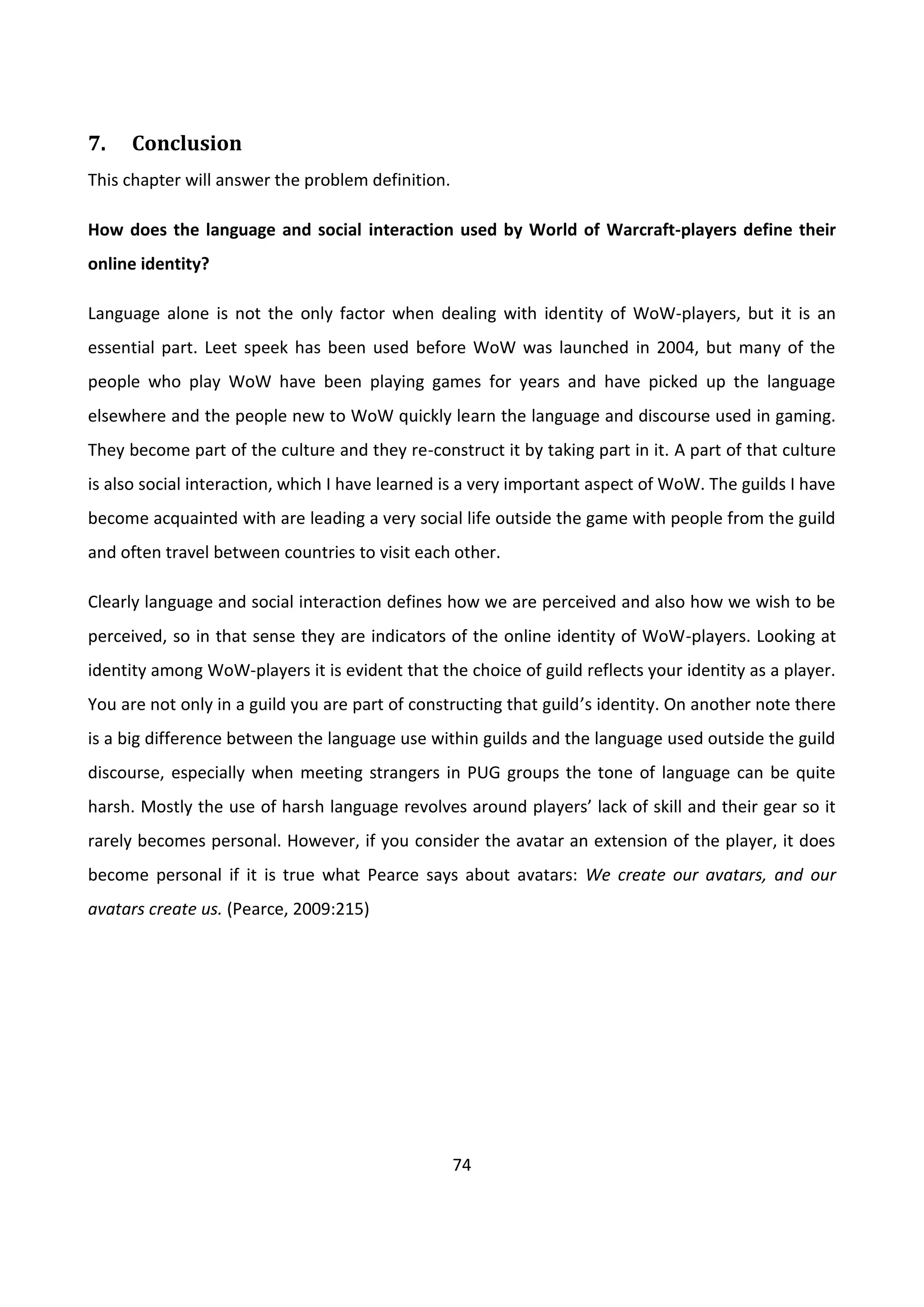 74
7. Conclusion
This chapter will answer the problem definition.
How does the language and social interaction used by World of Warcraft-players define their
online identity?
Language alone is not the only factor when dealing with identity of WoW-players, but it is an
essential part. Leet speek has been used before WoW was launched in 2004, but many of the
people who play WoW have been playing games for years and have picked up the language
elsewhere and the people new to WoW quickly learn the language and discourse used in gaming.
They become part of the culture and they re-construct it by taking part in it. A part of that culture
is also social interaction, which I have learned is a very important aspect of WoW. The guilds I have
become acquainted with are leading a very social life outside the game with people from the guild
and often travel between countries to visit each other.
Clearly language and social interaction defines how we are perceived and also how we wish to be
perceived, so in that sense they are indicators of the online identity of WoW-players. Looking at
identity among WoW-players it is evident that the choice of guild reflects your identity as a player.
You are not only in a guild you are part of constructing that guild’s identity. On another note there
is a big difference between the language use within guilds and the language used outside the guild
discourse, especially when meeting strangers in PUG groups the tone of language can be quite
harsh. Mostly the use of harsh language revolves around players’ lack of skill and their gear so it
rarely becomes personal. However, if you consider the avatar an extension of the player, it does
become personal if it is true what Pearce says about avatars: We create our avatars, and our
avatars create us. (Pearce, 2009:215)
 