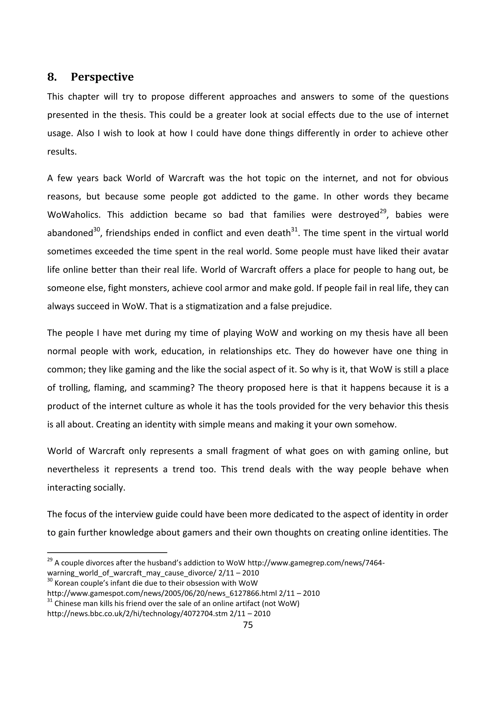 75
8. Perspective
This chapter will try to propose different approaches and answers to some of the questions
presented in the thesis. This could be a greater look at social effects due to the use of internet
usage. Also I wish to look at how I could have done things differently in order to achieve other
results.
A few years back World of Warcraft was the hot topic on the internet, and not for obvious
reasons, but because some people got addicted to the game. In other words they became
WoWaholics. This addiction became so bad that families were destroyed29
, babies were
abandoned30
, friendships ended in conflict and even death31
. The time spent in the virtual world
sometimes exceeded the time spent in the real world. Some people must have liked their avatar
life online better than their real life. World of Warcraft offers a place for people to hang out, be
someone else, fight monsters, achieve cool armor and make gold. If people fail in real life, they can
always succeed in WoW. That is a stigmatization and a false prejudice.
The people I have met during my time of playing WoW and working on my thesis have all been
normal people with work, education, in relationships etc. They do however have one thing in
common; they like gaming and the like the social aspect of it. So why is it, that WoW is still a place
of trolling, flaming, and scamming? The theory proposed here is that it happens because it is a
product of the internet culture as whole it has the tools provided for the very behavior this thesis
is all about. Creating an identity with simple means and making it your own somehow.
World of Warcraft only represents a small fragment of what goes on with gaming online, but
nevertheless it represents a trend too. This trend deals with the way people behave when
interacting socially.
The focus of the interview guide could have been more dedicated to the aspect of identity in order
to gain further knowledge about gamers and their own thoughts on creating online identities. The
29
A couple divorces after the husband’s addiction to WoW http://www.gamegrep.com/news/7464-
warning_world_of_warcraft_may_cause_divorce/ 2/11 – 2010
30
Korean couple’s infant die due to their obsession with WoW
http://www.gamespot.com/news/2005/06/20/news_6127866.html 2/11 – 2010
31
Chinese man kills his friend over the sale of an online artifact (not WoW)
http://news.bbc.co.uk/2/hi/technology/4072704.stm 2/11 – 2010
 