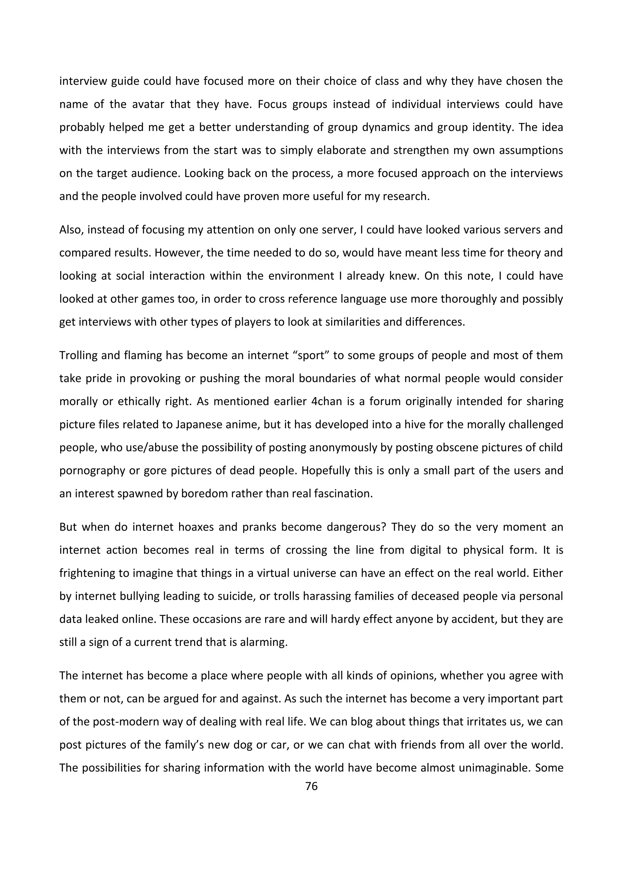 76
interview guide could have focused more on their choice of class and why they have chosen the
name of the avatar that they have. Focus groups instead of individual interviews could have
probably helped me get a better understanding of group dynamics and group identity. The idea
with the interviews from the start was to simply elaborate and strengthen my own assumptions
on the target audience. Looking back on the process, a more focused approach on the interviews
and the people involved could have proven more useful for my research.
Also, instead of focusing my attention on only one server, I could have looked various servers and
compared results. However, the time needed to do so, would have meant less time for theory and
looking at social interaction within the environment I already knew. On this note, I could have
looked at other games too, in order to cross reference language use more thoroughly and possibly
get interviews with other types of players to look at similarities and differences.
Trolling and flaming has become an internet “sport” to some groups of people and most of them
take pride in provoking or pushing the moral boundaries of what normal people would consider
morally or ethically right. As mentioned earlier 4chan is a forum originally intended for sharing
picture files related to Japanese anime, but it has developed into a hive for the morally challenged
people, who use/abuse the possibility of posting anonymously by posting obscene pictures of child
pornography or gore pictures of dead people. Hopefully this is only a small part of the users and
an interest spawned by boredom rather than real fascination.
But when do internet hoaxes and pranks become dangerous? They do so the very moment an
internet action becomes real in terms of crossing the line from digital to physical form. It is
frightening to imagine that things in a virtual universe can have an effect on the real world. Either
by internet bullying leading to suicide, or trolls harassing families of deceased people via personal
data leaked online. These occasions are rare and will hardy effect anyone by accident, but they are
still a sign of a current trend that is alarming.
The internet has become a place where people with all kinds of opinions, whether you agree with
them or not, can be argued for and against. As such the internet has become a very important part
of the post-modern way of dealing with real life. We can blog about things that irritates us, we can
post pictures of the family’s new dog or car, or we can chat with friends from all over the world.
The possibilities for sharing information with the world have become almost unimaginable. Some
 