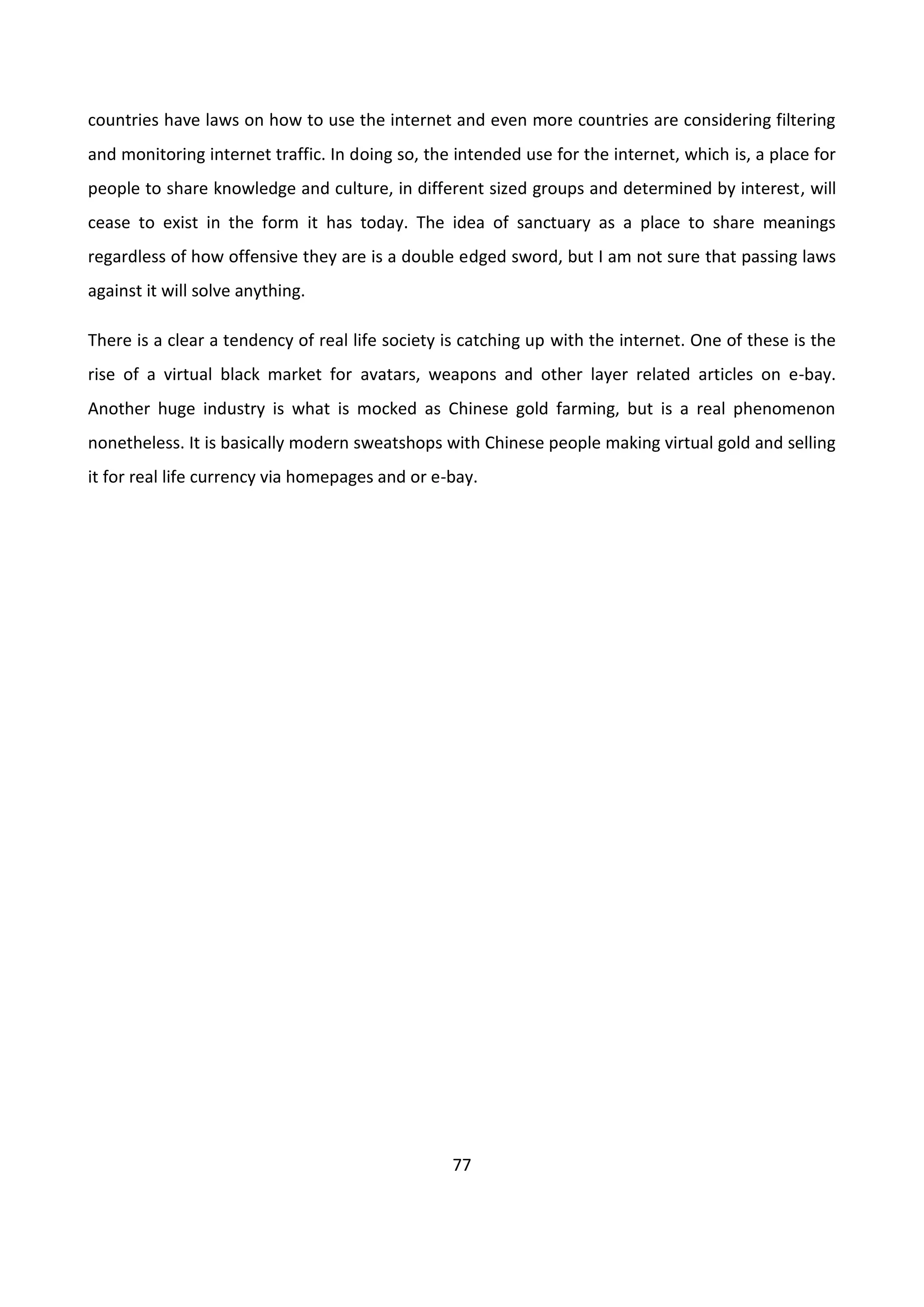 77
countries have laws on how to use the internet and even more countries are considering filtering
and monitoring internet traffic. In doing so, the intended use for the internet, which is, a place for
people to share knowledge and culture, in different sized groups and determined by interest, will
cease to exist in the form it has today. The idea of sanctuary as a place to share meanings
regardless of how offensive they are is a double edged sword, but I am not sure that passing laws
against it will solve anything.
There is a clear a tendency of real life society is catching up with the internet. One of these is the
rise of a virtual black market for avatars, weapons and other layer related articles on e-bay.
Another huge industry is what is mocked as Chinese gold farming, but is a real phenomenon
nonetheless. It is basically modern sweatshops with Chinese people making virtual gold and selling
it for real life currency via homepages and or e-bay.
 