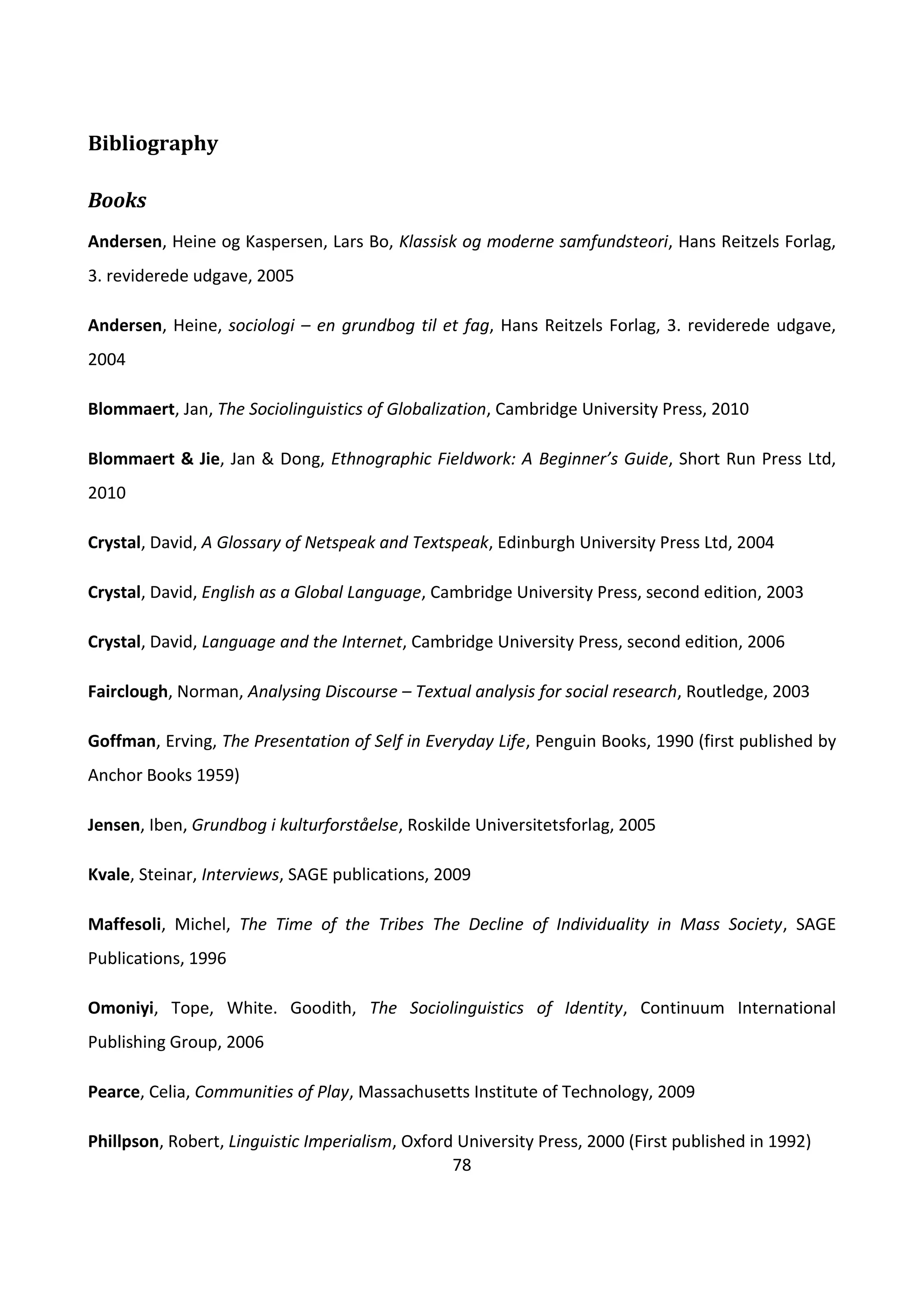 78
Bibliography
Books
Andersen, Heine og Kaspersen, Lars Bo, Klassisk og moderne samfundsteori, Hans Reitzels Forlag,
3. reviderede udgave, 2005
Andersen, Heine, sociologi – en grundbog til et fag, Hans Reitzels Forlag, 3. reviderede udgave,
2004
Blommaert, Jan, The Sociolinguistics of Globalization, Cambridge University Press, 2010
Blommaert & Jie, Jan & Dong, Ethnographic Fieldwork: A Beginner’s Guide, Short Run Press Ltd,
2010
Crystal, David, A Glossary of Netspeak and Textspeak, Edinburgh University Press Ltd, 2004
Crystal, David, English as a Global Language, Cambridge University Press, second edition, 2003
Crystal, David, Language and the Internet, Cambridge University Press, second edition, 2006
Fairclough, Norman, Analysing Discourse – Textual analysis for social research, Routledge, 2003
Goffman, Erving, The Presentation of Self in Everyday Life, Penguin Books, 1990 (first published by
Anchor Books 1959)
Jensen, Iben, Grundbog i kulturforståelse, Roskilde Universitetsforlag, 2005
Kvale, Steinar, Interviews, SAGE publications, 2009
Maffesoli, Michel, The Time of the Tribes The Decline of Individuality in Mass Society, SAGE
Publications, 1996
Omoniyi, Tope, White. Goodith, The Sociolinguistics of Identity, Continuum International
Publishing Group, 2006
Pearce, Celia, Communities of Play, Massachusetts Institute of Technology, 2009
Phillpson, Robert, Linguistic Imperialism, Oxford University Press, 2000 (First published in 1992)
 
