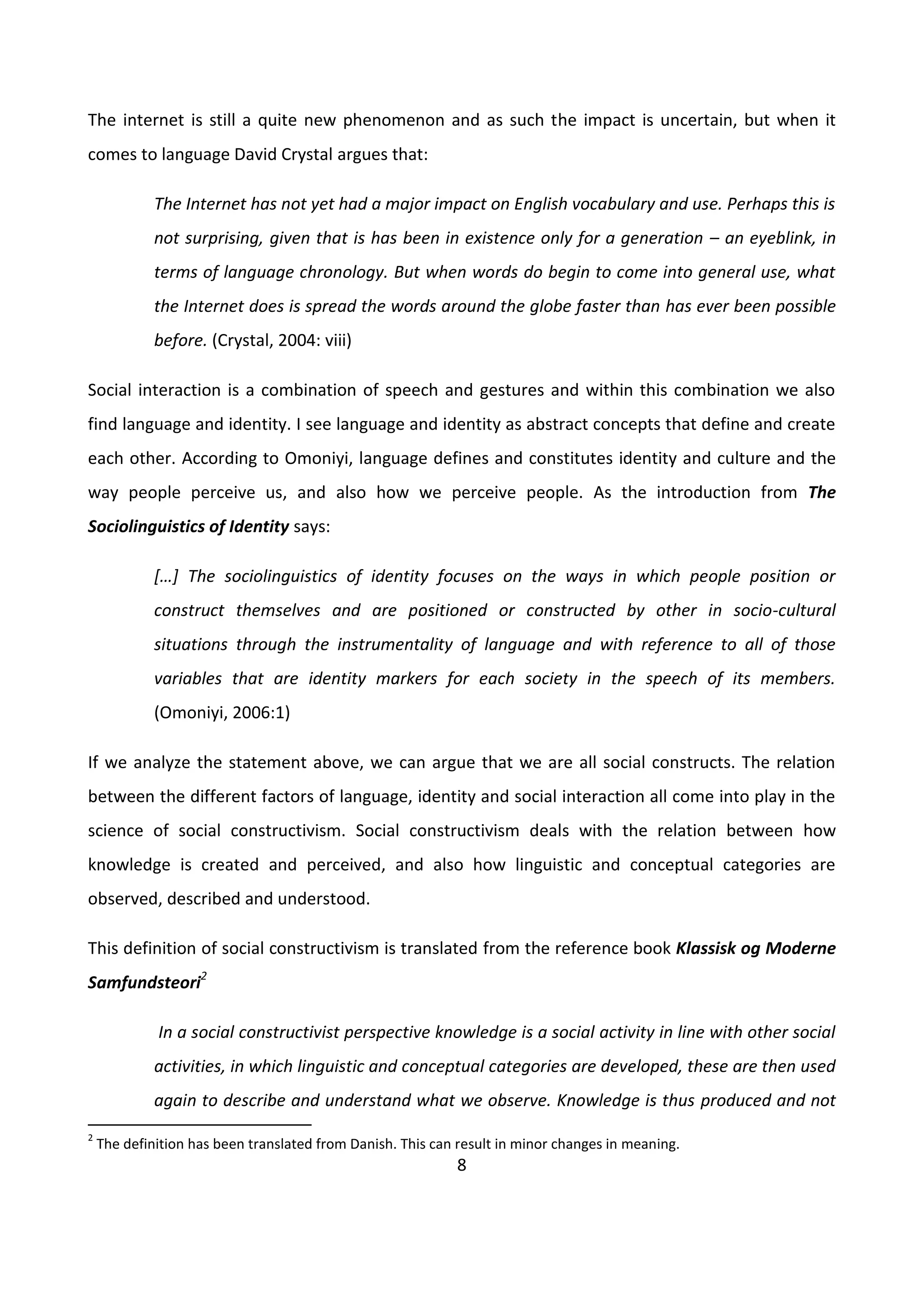 8
The internet is still a quite new phenomenon and as such the impact is uncertain, but when it
comes to language David Crystal argues that:
The Internet has not yet had a major impact on English vocabulary and use. Perhaps this is
not surprising, given that is has been in existence only for a generation – an eyeblink, in
terms of language chronology. But when words do begin to come into general use, what
the Internet does is spread the words around the globe faster than has ever been possible
before. (Crystal, 2004: viii)
Social interaction is a combination of speech and gestures and within this combination we also
find language and identity. I see language and identity as abstract concepts that define and create
each other. According to Omoniyi, language defines and constitutes identity and culture and the
way people perceive us, and also how we perceive people. As the introduction from The
Sociolinguistics of Identity says:
*…+ The sociolinguistics of identity focuses on the ways in which people position or
construct themselves and are positioned or constructed by other in socio-cultural
situations through the instrumentality of language and with reference to all of those
variables that are identity markers for each society in the speech of its members.
(Omoniyi, 2006:1)
If we analyze the statement above, we can argue that we are all social constructs. The relation
between the different factors of language, identity and social interaction all come into play in the
science of social constructivism. Social constructivism deals with the relation between how
knowledge is created and perceived, and also how linguistic and conceptual categories are
observed, described and understood.
This definition of social constructivism is translated from the reference book Klassisk og Moderne
Samfundsteori2
In a social constructivist perspective knowledge is a social activity in line with other social
activities, in which linguistic and conceptual categories are developed, these are then used
again to describe and understand what we observe. Knowledge is thus produced and not
2
The definition has been translated from Danish. This can result in minor changes in meaning.
 