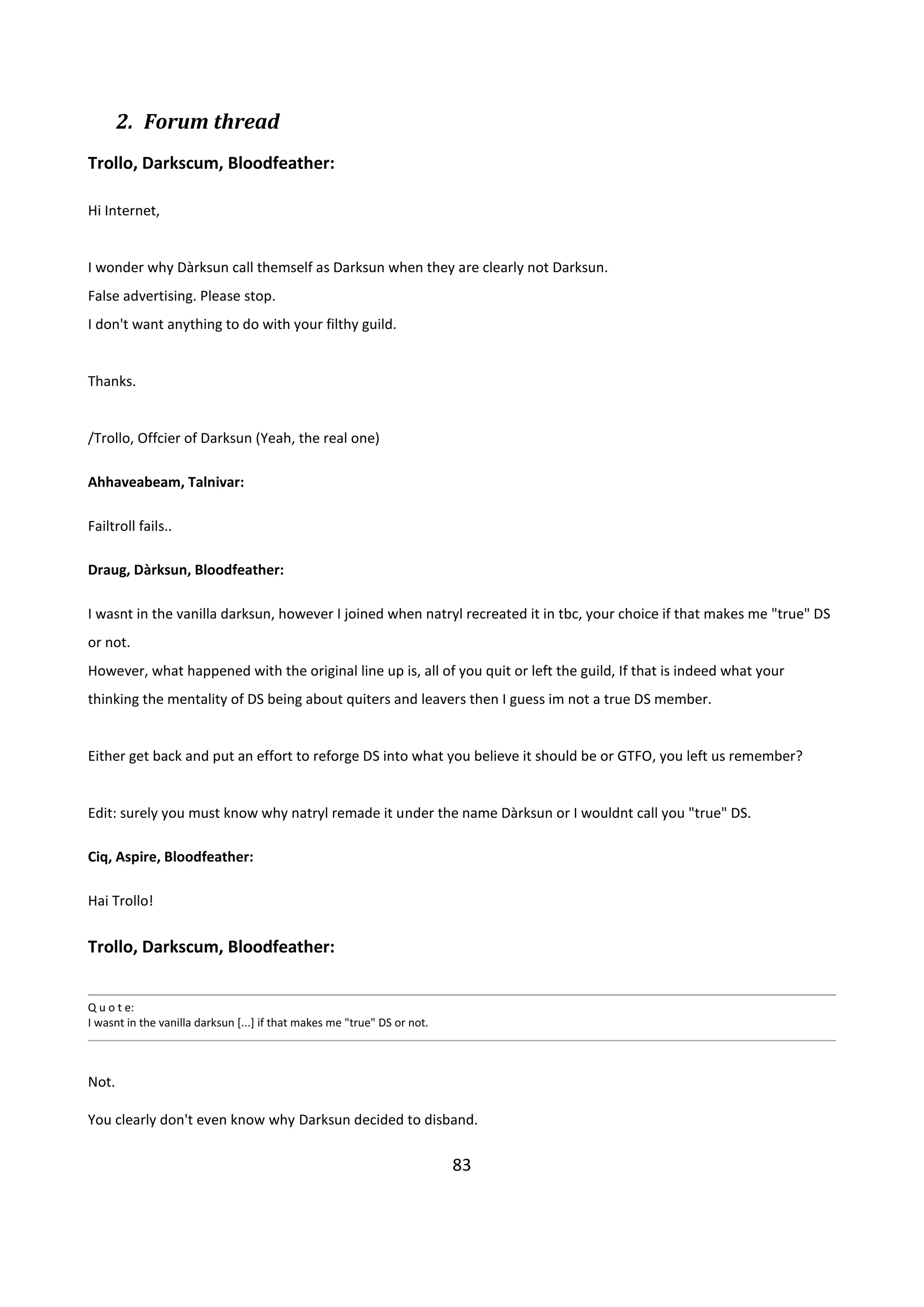 83
2. Forum thread
Trollo, Darkscum, Bloodfeather:
Hi Internet,
I wonder why Dàrksun call themself as Darksun when they are clearly not Darksun.
False advertising. Please stop.
I don't want anything to do with your filthy guild.
Thanks.
/Trollo, Offcier of Darksun (Yeah, the real one)
Ahhaveabeam, Talnivar:
Failtroll fails..
Draug, Dàrksun, Bloodfeather:
I wasnt in the vanilla darksun, however I joined when natryl recreated it in tbc, your choice if that makes me "true" DS
or not.
However, what happened with the original line up is, all of you quit or left the guild, If that is indeed what your
thinking the mentality of DS being about quiters and leavers then I guess im not a true DS member.
Either get back and put an effort to reforge DS into what you believe it should be or GTFO, you left us remember?
Edit: surely you must know why natryl remade it under the name Dàrksun or I wouldnt call you "true" DS.
Ciq, Aspire, Bloodfeather:
Hai Trollo!
Trollo, Darkscum, Bloodfeather:
Q u o t e:
I wasnt in the vanilla darksun [...] if that makes me "true" DS or not.
Not.
You clearly don't even know why Darksun decided to disband.
 