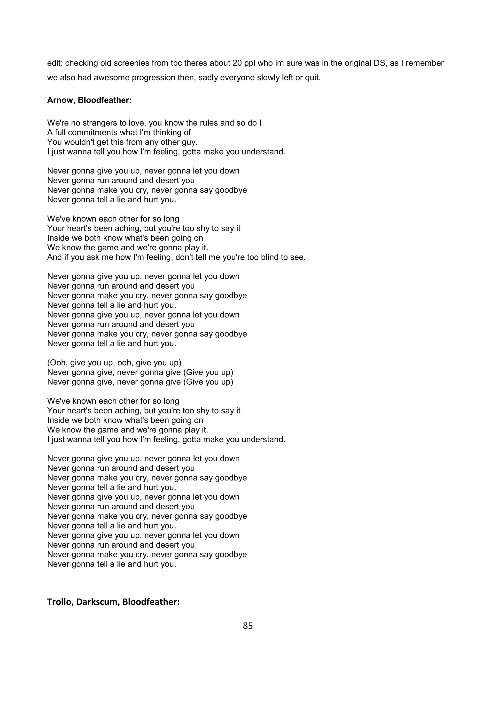 85
edit: checking old screenies from tbc theres about 20 ppl who im sure was in the original DS, as I remember
we also had awesome progression then, sadly everyone slowly left or quit.
Arnow, Bloodfeather:
We're no strangers to love, you know the rules and so do I
A full commitments what I'm thinking of
You wouldn't get this from any other guy.
I just wanna tell you how I'm feeling, gotta make you understand.
Never gonna give you up, never gonna let you down
Never gonna run around and desert you
Never gonna make you cry, never gonna say goodbye
Never gonna tell a lie and hurt you.
We've known each other for so long
Your heart's been aching, but you're too shy to say it
Inside we both know what's been going on
We know the game and we're gonna play it.
And if you ask me how I'm feeling, don't tell me you're too blind to see.
Never gonna give you up, never gonna let you down
Never gonna run around and desert you
Never gonna make you cry, never gonna say goodbye
Never gonna tell a lie and hurt you.
Never gonna give you up, never gonna let you down
Never gonna run around and desert you
Never gonna make you cry, never gonna say goodbye
Never gonna tell a lie and hurt you.
(Ooh, give you up, ooh, give you up)
Never gonna give, never gonna give (Give you up)
Never gonna give, never gonna give (Give you up)
We've known each other for so long
Your heart's been aching, but you're too shy to say it
Inside we both know what's been going on
We know the game and we're gonna play it.
I just wanna tell you how I'm feeling, gotta make you understand.
Never gonna give you up, never gonna let you down
Never gonna run around and desert you
Never gonna make you cry, never gonna say goodbye
Never gonna tell a lie and hurt you.
Never gonna give you up, never gonna let you down
Never gonna run around and desert you
Never gonna make you cry, never gonna say goodbye
Never gonna tell a lie and hurt you.
Never gonna give you up, never gonna let you down
Never gonna run around and desert you
Never gonna make you cry, never gonna say goodbye
Never gonna tell a lie and hurt you.
Trollo, Darkscum, Bloodfeather:
 