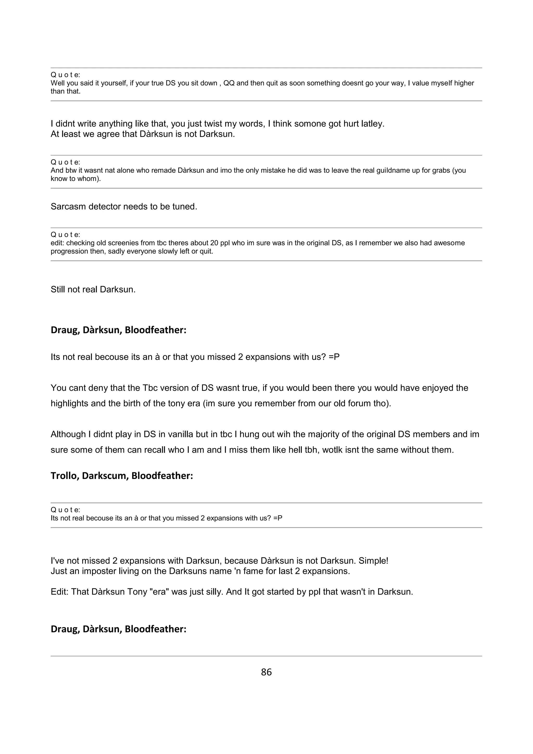 86
Q u o t e:
Well you said it yourself, if your true DS you sit down , QQ and then quit as soon something doesnt go your way, I value myself higher
than that.
I didnt write anything like that, you just twist my words, I think somone got hurt latley.
At least we agree that Dàrksun is not Darksun.
Q u o t e:
And btw it wasnt nat alone who remade Dàrksun and imo the only mistake he did was to leave the real guildname up for grabs (you
know to whom).
Sarcasm detector needs to be tuned.
Q u o t e:
edit: checking old screenies from tbc theres about 20 ppl who im sure was in the original DS, as I remember we also had awesome
progression then, sadly everyone slowly left or quit.
Still not real Darksun.
Draug, Dàrksun, Bloodfeather:
Its not real becouse its an à or that you missed 2 expansions with us? =P
You cant deny that the Tbc version of DS wasnt true, if you would been there you would have enjoyed the
highlights and the birth of the tony era (im sure you remember from our old forum tho).
Although I didnt play in DS in vanilla but in tbc I hung out wih the majority of the original DS members and im
sure some of them can recall who I am and I miss them like hell tbh, wotlk isnt the same without them.
Trollo, Darkscum, Bloodfeather:
Q u o t e:
Its not real becouse its an à or that you missed 2 expansions with us? =P
I've not missed 2 expansions with Darksun, because Dàrksun is not Darksun. Simple!
Just an imposter living on the Darksuns name 'n fame for last 2 expansions.
Edit: That Dàrksun Tony "era" was just silly. And It got started by ppl that wasn't in Darksun.
Draug, Dàrksun, Bloodfeather:
 