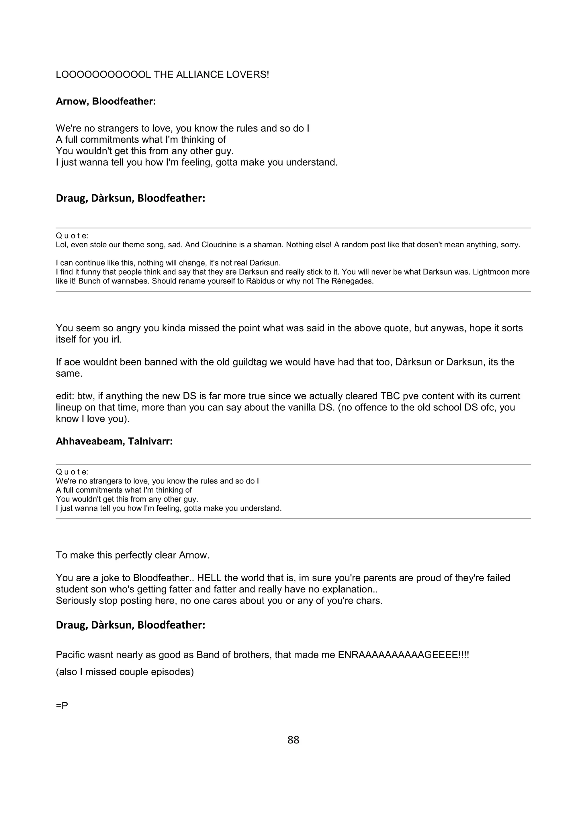 88
LOOOOOOOOOOOL THE ALLIANCE LOVERS!
Arnow, Bloodfeather:
We're no strangers to love, you know the rules and so do I
A full commitments what I'm thinking of
You wouldn't get this from any other guy.
I just wanna tell you how I'm feeling, gotta make you understand.
Draug, Dàrksun, Bloodfeather:
Q u o t e:
Lol, even stole our theme song, sad. And Cloudnine is a shaman. Nothing else! A random post like that dosen't mean anything, sorry.
I can continue like this, nothing will change, it's not real Darksun.
I find it funny that people think and say that they are Darksun and really stick to it. You will never be what Darksun was. Lightmoon more
like it! Bunch of wannabes. Should rename yourself to Ràbidus or why not The Rènegades.
You seem so angry you kinda missed the point what was said in the above quote, but anywas, hope it sorts
itself for you irl.
If aoe wouldnt been banned with the old guildtag we would have had that too, Dàrksun or Darksun, its the
same.
edit: btw, if anything the new DS is far more true since we actually cleared TBC pve content with its current
lineup on that time, more than you can say about the vanilla DS. (no offence to the old school DS ofc, you
know I love you).
Ahhaveabeam, Talnivarr:
Q u o t e:
We're no strangers to love, you know the rules and so do I
A full commitments what I'm thinking of
You wouldn't get this from any other guy.
I just wanna tell you how I'm feeling, gotta make you understand.
To make this perfectly clear Arnow.
You are a joke to Bloodfeather.. HELL the world that is, im sure you're parents are proud of they're failed
student son who's getting fatter and fatter and really have no explanation..
Seriously stop posting here, no one cares about you or any of you're chars.
Draug, Dàrksun, Bloodfeather:
Pacific wasnt nearly as good as Band of brothers, that made me ENRAAAAAAAAAAGEEEE!!!!
(also I missed couple episodes)
=P
 