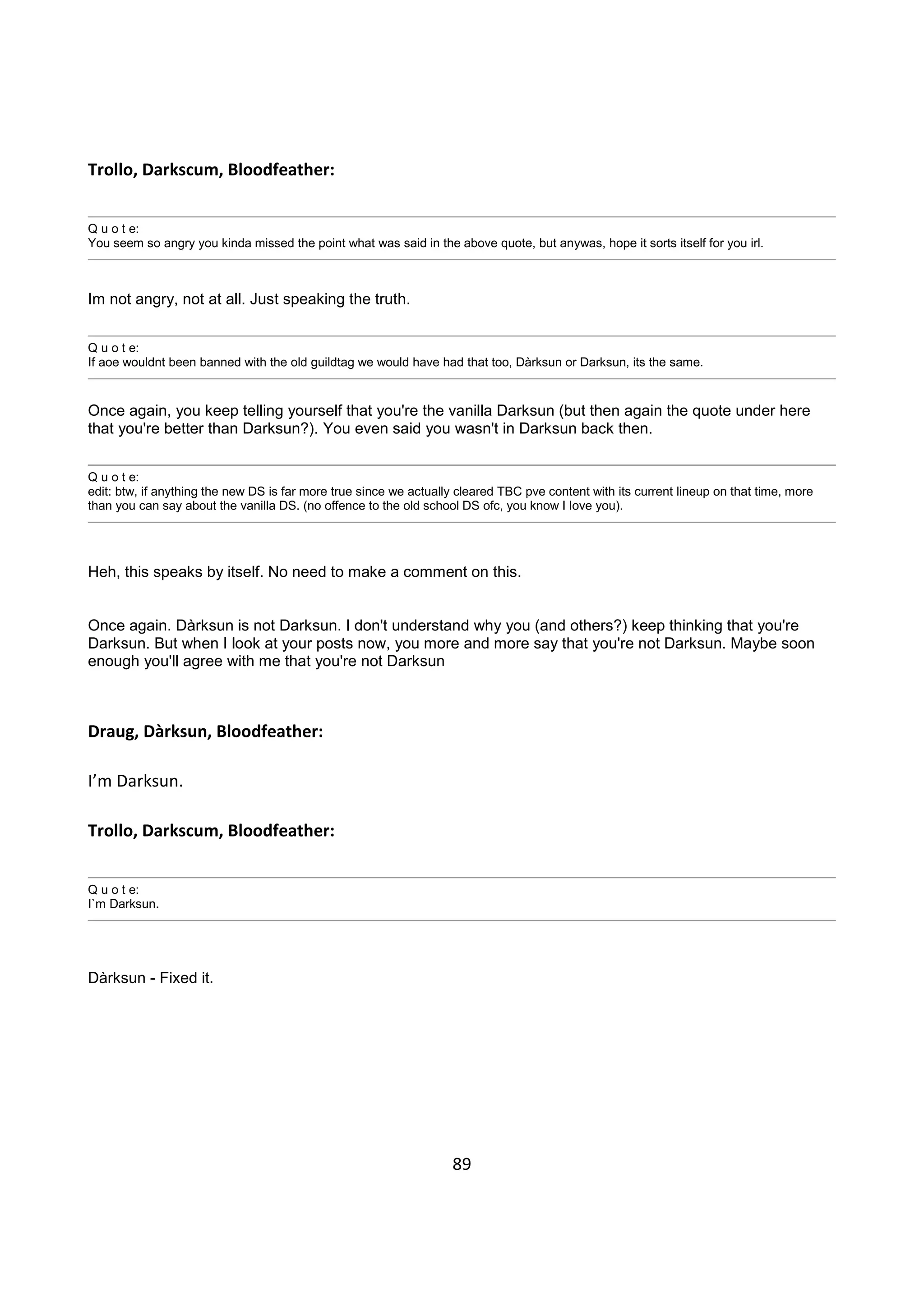 89
Trollo, Darkscum, Bloodfeather:
Q u o t e:
You seem so angry you kinda missed the point what was said in the above quote, but anywas, hope it sorts itself for you irl.
Im not angry, not at all. Just speaking the truth.
Q u o t e:
If aoe wouldnt been banned with the old guildtag we would have had that too, Dàrksun or Darksun, its the same.
Once again, you keep telling yourself that you're the vanilla Darksun (but then again the quote under here
that you're better than Darksun?). You even said you wasn't in Darksun back then.
Q u o t e:
edit: btw, if anything the new DS is far more true since we actually cleared TBC pve content with its current lineup on that time, more
than you can say about the vanilla DS. (no offence to the old school DS ofc, you know I love you).
Heh, this speaks by itself. No need to make a comment on this.
Once again. Dàrksun is not Darksun. I don't understand why you (and others?) keep thinking that you're
Darksun. But when I look at your posts now, you more and more say that you're not Darksun. Maybe soon
enough you'll agree with me that you're not Darksun
Draug, Dàrksun, Bloodfeather:
I’m Darksun.
Trollo, Darkscum, Bloodfeather:
Q u o t e:
I`m Darksun.
Dàrksun - Fixed it.
 