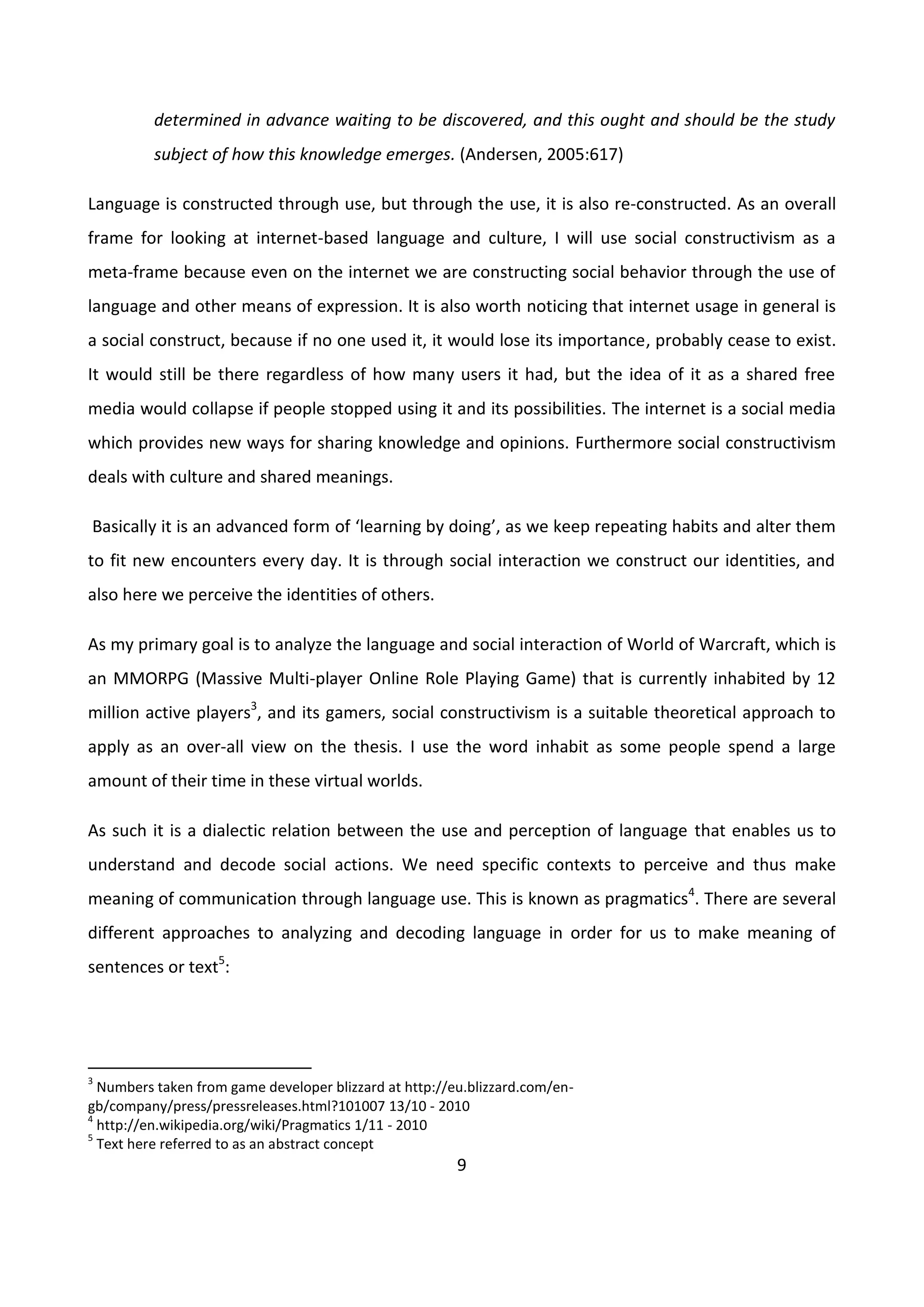 9
determined in advance waiting to be discovered, and this ought and should be the study
subject of how this knowledge emerges. (Andersen, 2005:617)
Language is constructed through use, but through the use, it is also re-constructed. As an overall
frame for looking at internet-based language and culture, I will use social constructivism as a
meta-frame because even on the internet we are constructing social behavior through the use of
language and other means of expression. It is also worth noticing that internet usage in general is
a social construct, because if no one used it, it would lose its importance, probably cease to exist.
It would still be there regardless of how many users it had, but the idea of it as a shared free
media would collapse if people stopped using it and its possibilities. The internet is a social media
which provides new ways for sharing knowledge and opinions. Furthermore social constructivism
deals with culture and shared meanings.
Basically it is an advanced form of ‘learning by doing’, as we keep repeating habits and alter them
to fit new encounters every day. It is through social interaction we construct our identities, and
also here we perceive the identities of others.
As my primary goal is to analyze the language and social interaction of World of Warcraft, which is
an MMORPG (Massive Multi-player Online Role Playing Game) that is currently inhabited by 12
million active players3
, and its gamers, social constructivism is a suitable theoretical approach to
apply as an over-all view on the thesis. I use the word inhabit as some people spend a large
amount of their time in these virtual worlds.
As such it is a dialectic relation between the use and perception of language that enables us to
understand and decode social actions. We need specific contexts to perceive and thus make
meaning of communication through language use. This is known as pragmatics4
. There are several
different approaches to analyzing and decoding language in order for us to make meaning of
sentences or text5
:
3
Numbers taken from game developer blizzard at http://eu.blizzard.com/en-
gb/company/press/pressreleases.html?101007 13/10 - 2010
4
http://en.wikipedia.org/wiki/Pragmatics 1/11 - 2010
5
Text here referred to as an abstract concept
 