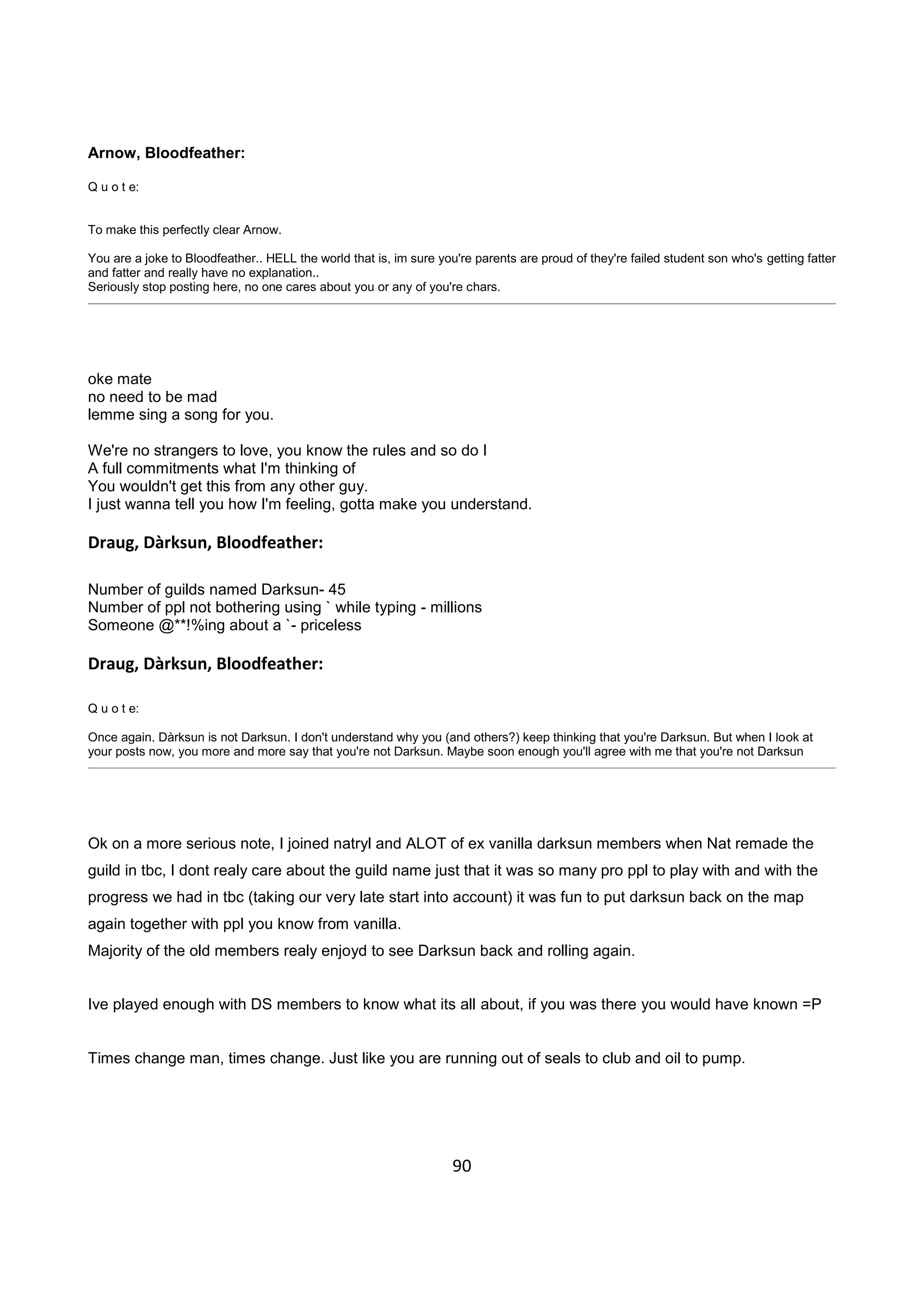 90
Arnow, Bloodfeather:
Q u o t e:
To make this perfectly clear Arnow.
You are a joke to Bloodfeather.. HELL the world that is, im sure you're parents are proud of they're failed student son who's getting fatter
and fatter and really have no explanation..
Seriously stop posting here, no one cares about you or any of you're chars.
oke mate
no need to be mad
lemme sing a song for you.
We're no strangers to love, you know the rules and so do I
A full commitments what I'm thinking of
You wouldn't get this from any other guy.
I just wanna tell you how I'm feeling, gotta make you understand.
Draug, Dàrksun, Bloodfeather:
Number of guilds named Darksun- 45
Number of ppl not bothering using ` while typing - millions
Someone @**!%ing about a `- priceless
Draug, Dàrksun, Bloodfeather:
Q u o t e:
Once again. Dàrksun is not Darksun. I don't understand why you (and others?) keep thinking that you're Darksun. But when I look at
your posts now, you more and more say that you're not Darksun. Maybe soon enough you'll agree with me that you're not Darksun
Ok on a more serious note, I joined natryl and ALOT of ex vanilla darksun members when Nat remade the
guild in tbc, I dont realy care about the guild name just that it was so many pro ppl to play with and with the
progress we had in tbc (taking our very late start into account) it was fun to put darksun back on the map
again together with ppl you know from vanilla.
Majority of the old members realy enjoyd to see Darksun back and rolling again.
Ive played enough with DS members to know what its all about, if you was there you would have known =P
Times change man, times change. Just like you are running out of seals to club and oil to pump.
 