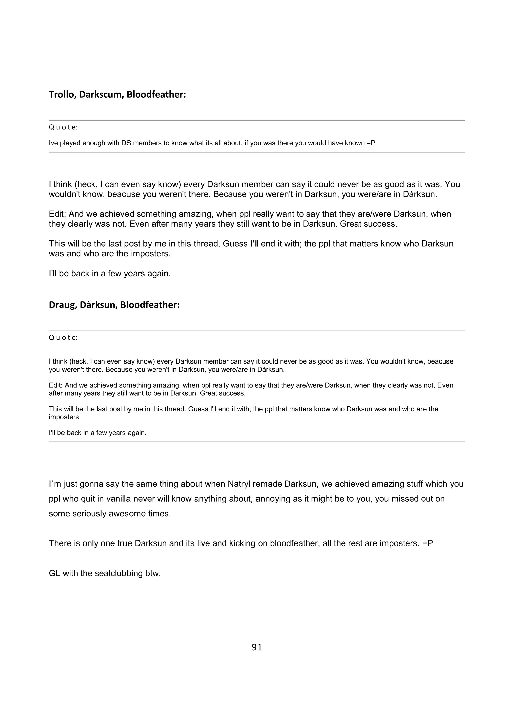 91
Trollo, Darkscum, Bloodfeather:
Q u o t e:
Ive played enough with DS members to know what its all about, if you was there you would have known =P
I think (heck, I can even say know) every Darksun member can say it could never be as good as it was. You
wouldn't know, beacuse you weren't there. Because you weren't in Darksun, you were/are in Dàrksun.
Edit: And we achieved something amazing, when ppl really want to say that they are/were Darksun, when
they clearly was not. Even after many years they still want to be in Darksun. Great success.
This will be the last post by me in this thread. Guess I'll end it with; the ppl that matters know who Darksun
was and who are the imposters.
I'll be back in a few years again.
Draug, Dàrksun, Bloodfeather:
Q u o t e:
I think (heck, I can even say know) every Darksun member can say it could never be as good as it was. You wouldn't know, beacuse
you weren't there. Because you weren't in Darksun, you were/are in Dàrksun.
Edit: And we achieved something amazing, when ppl really want to say that they are/were Darksun, when they clearly was not. Even
after many years they still want to be in Darksun. Great success.
This will be the last post by me in this thread. Guess I'll end it with; the ppl that matters know who Darksun was and who are the
imposters.
I'll be back in a few years again.
I`m just gonna say the same thing about when Natryl remade Darksun, we achieved amazing stuff which you
ppl who quit in vanilla never will know anything about, annoying as it might be to you, you missed out on
some seriously awesome times.
There is only one true Darksun and its live and kicking on bloodfeather, all the rest are imposters. =P
GL with the sealclubbing btw.
 