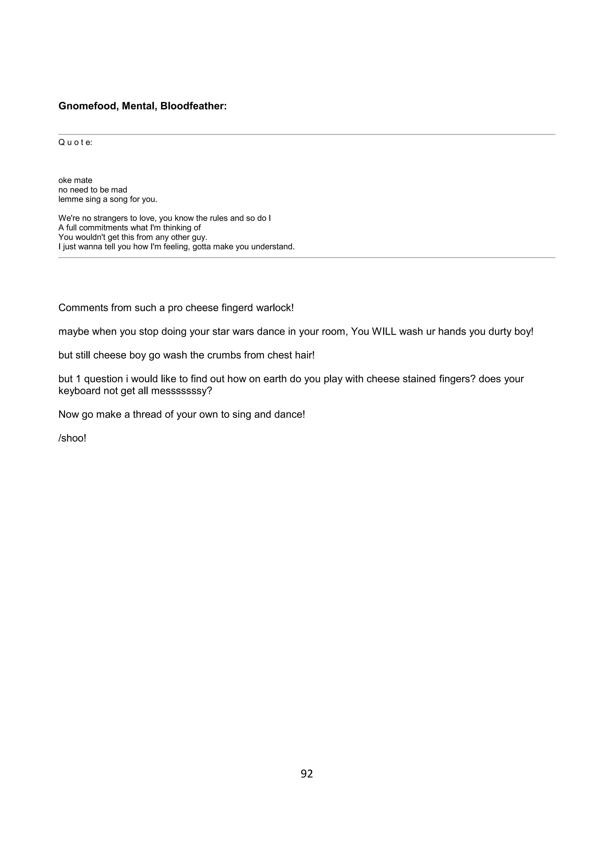 92
Gnomefood, Mental, Bloodfeather:
Q u o t e:
oke mate
no need to be mad
lemme sing a song for you.
We're no strangers to love, you know the rules and so do I
A full commitments what I'm thinking of
You wouldn't get this from any other guy.
I just wanna tell you how I'm feeling, gotta make you understand.
Comments from such a pro cheese fingerd warlock!
maybe when you stop doing your star wars dance in your room, You WILL wash ur hands you durty boy!
but still cheese boy go wash the crumbs from chest hair!
but 1 question i would like to find out how on earth do you play with cheese stained fingers? does your
keyboard not get all messsssssy?
Now go make a thread of your own to sing and dance!
/shoo!
 