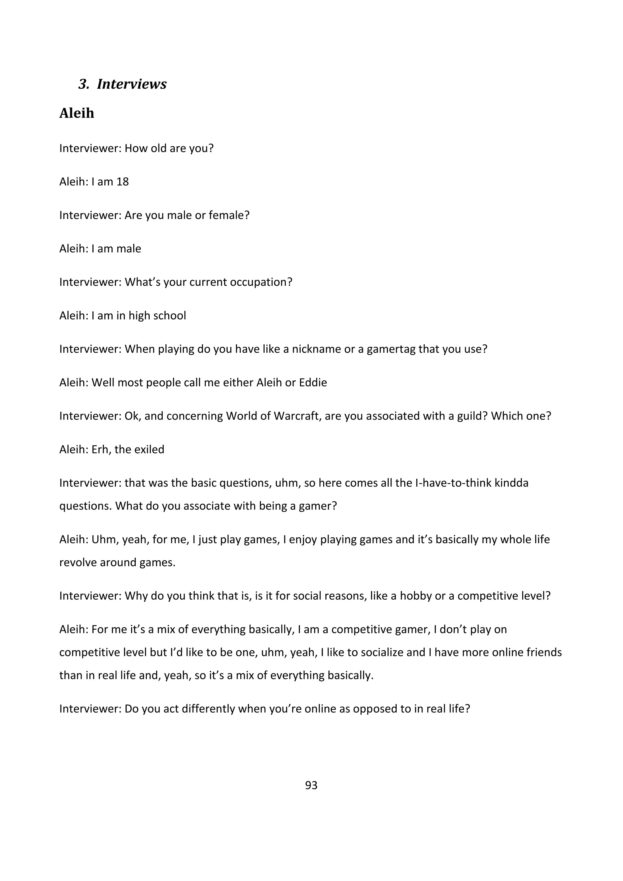 93
3. Interviews
Aleih
Interviewer: How old are you?
Aleih: I am 18
Interviewer: Are you male or female?
Aleih: I am male
Interviewer: What’s your current occupation?
Aleih: I am in high school
Interviewer: When playing do you have like a nickname or a gamertag that you use?
Aleih: Well most people call me either Aleih or Eddie
Interviewer: Ok, and concerning World of Warcraft, are you associated with a guild? Which one?
Aleih: Erh, the exiled
Interviewer: that was the basic questions, uhm, so here comes all the I-have-to-think kindda
questions. What do you associate with being a gamer?
Aleih: Uhm, yeah, for me, I just play games, I enjoy playing games and it’s basically my whole life
revolve around games.
Interviewer: Why do you think that is, is it for social reasons, like a hobby or a competitive level?
Aleih: For me it’s a mix of everything basically, I am a competitive gamer, I don’t play on
competitive level but I’d like to be one, uhm, yeah, I like to socialize and I have more online friends
than in real life and, yeah, so it’s a mix of everything basically.
Interviewer: Do you act differently when you’re online as opposed to in real life?
 
