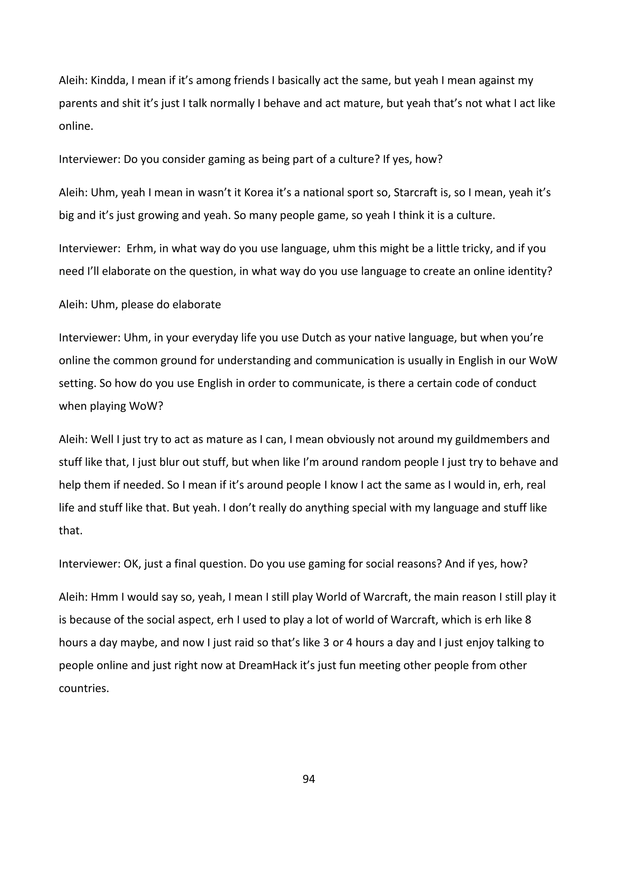 94
Aleih: Kindda, I mean if it’s among friends I basically act the same, but yeah I mean against my
parents and shit it’s just I talk normally I behave and act mature, but yeah that’s not what I act like
online.
Interviewer: Do you consider gaming as being part of a culture? If yes, how?
Aleih: Uhm, yeah I mean in wasn’t it Korea it’s a national sport so, Starcraft is, so I mean, yeah it’s
big and it’s just growing and yeah. So many people game, so yeah I think it is a culture.
Interviewer: Erhm, in what way do you use language, uhm this might be a little tricky, and if you
need I’ll elaborate on the question, in what way do you use language to create an online identity?
Aleih: Uhm, please do elaborate
Interviewer: Uhm, in your everyday life you use Dutch as your native language, but when you’re
online the common ground for understanding and communication is usually in English in our WoW
setting. So how do you use English in order to communicate, is there a certain code of conduct
when playing WoW?
Aleih: Well I just try to act as mature as I can, I mean obviously not around my guildmembers and
stuff like that, I just blur out stuff, but when like I’m around random people I just try to behave and
help them if needed. So I mean if it’s around people I know I act the same as I would in, erh, real
life and stuff like that. But yeah. I don’t really do anything special with my language and stuff like
that.
Interviewer: OK, just a final question. Do you use gaming for social reasons? And if yes, how?
Aleih: Hmm I would say so, yeah, I mean I still play World of Warcraft, the main reason I still play it
is because of the social aspect, erh I used to play a lot of world of Warcraft, which is erh like 8
hours a day maybe, and now I just raid so that’s like 3 or 4 hours a day and I just enjoy talking to
people online and just right now at DreamHack it’s just fun meeting other people from other
countries.
 