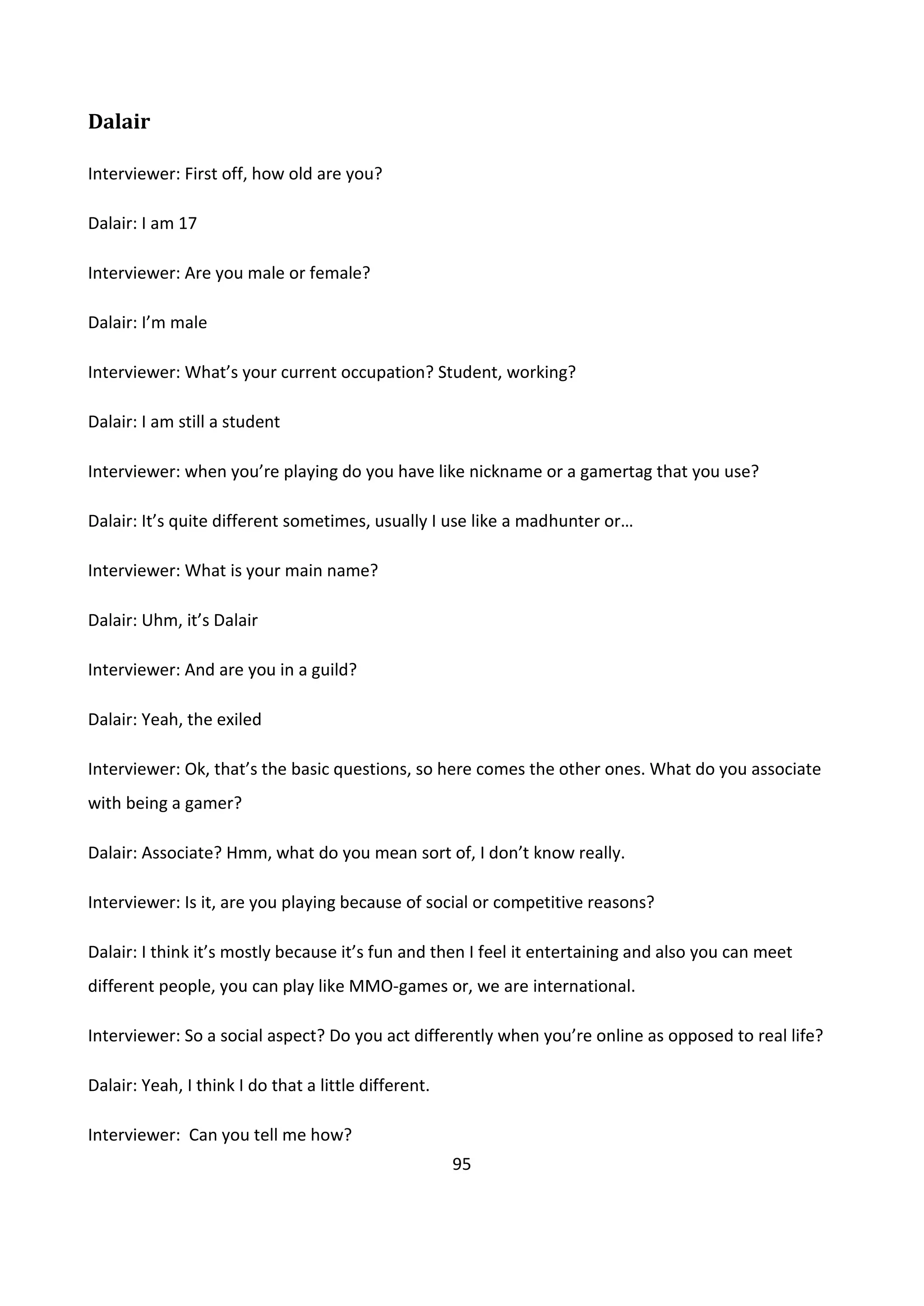 95
Dalair
Interviewer: First off, how old are you?
Dalair: I am 17
Interviewer: Are you male or female?
Dalair: I’m male
Interviewer: What’s your current occupation? Student, working?
Dalair: I am still a student
Interviewer: when you’re playing do you have like nickname or a gamertag that you use?
Dalair: It’s quite different sometimes, usually I use like a madhunter or…
Interviewer: What is your main name?
Dalair: Uhm, it’s Dalair
Interviewer: And are you in a guild?
Dalair: Yeah, the exiled
Interviewer: Ok, that’s the basic questions, so here comes the other ones. What do you associate
with being a gamer?
Dalair: Associate? Hmm, what do you mean sort of, I don’t know really.
Interviewer: Is it, are you playing because of social or competitive reasons?
Dalair: I think it’s mostly because it’s fun and then I feel it entertaining and also you can meet
different people, you can play like MMO-games or, we are international.
Interviewer: So a social aspect? Do you act differently when you’re online as opposed to real life?
Dalair: Yeah, I think I do that a little different.
Interviewer: Can you tell me how?
 