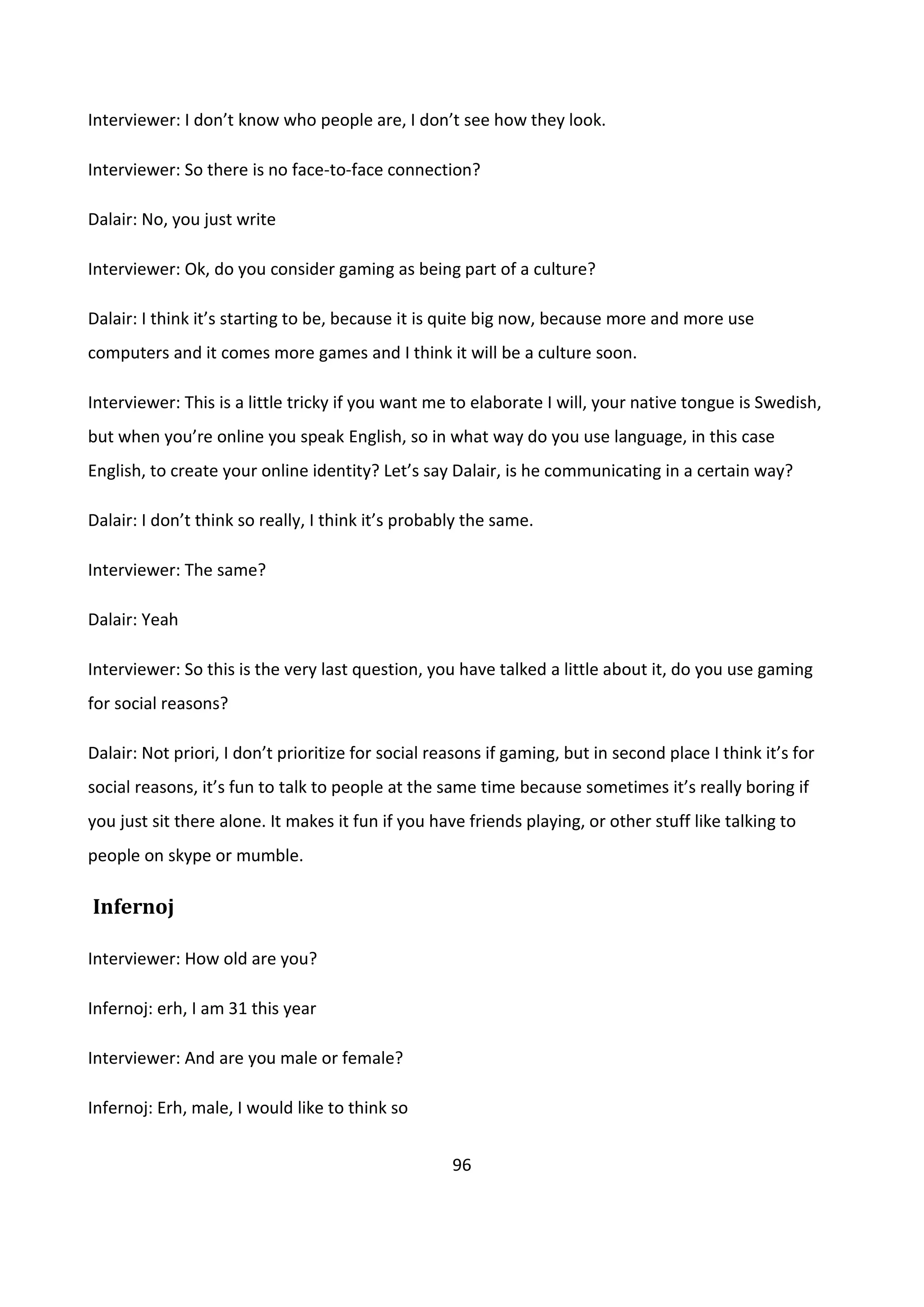 96
Interviewer: I don’t know who people are, I don’t see how they look.
Interviewer: So there is no face-to-face connection?
Dalair: No, you just write
Interviewer: Ok, do you consider gaming as being part of a culture?
Dalair: I think it’s starting to be, because it is quite big now, because more and more use
computers and it comes more games and I think it will be a culture soon.
Interviewer: This is a little tricky if you want me to elaborate I will, your native tongue is Swedish,
but when you’re online you speak English, so in what way do you use language, in this case
English, to create your online identity? Let’s say Dalair, is he communicating in a certain way?
Dalair: I don’t think so really, I think it’s probably the same.
Interviewer: The same?
Dalair: Yeah
Interviewer: So this is the very last question, you have talked a little about it, do you use gaming
for social reasons?
Dalair: Not priori, I don’t prioritize for social reasons if gaming, but in second place I think it’s for
social reasons, it’s fun to talk to people at the same time because sometimes it’s really boring if
you just sit there alone. It makes it fun if you have friends playing, or other stuff like talking to
people on skype or mumble.
Infernoj
Interviewer: How old are you?
Infernoj: erh, I am 31 this year
Interviewer: And are you male or female?
Infernoj: Erh, male, I would like to think so
 