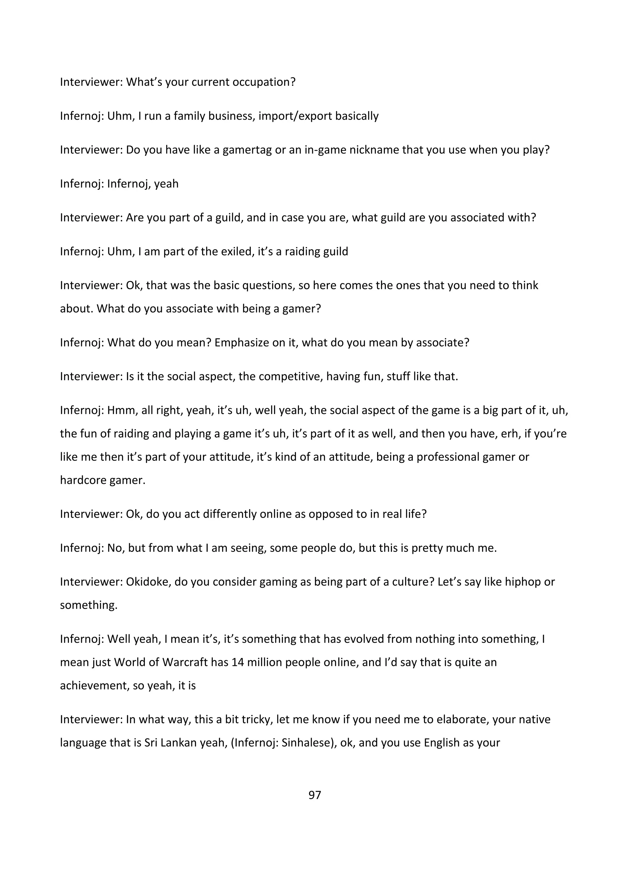 97
Interviewer: What’s your current occupation?
Infernoj: Uhm, I run a family business, import/export basically
Interviewer: Do you have like a gamertag or an in-game nickname that you use when you play?
Infernoj: Infernoj, yeah
Interviewer: Are you part of a guild, and in case you are, what guild are you associated with?
Infernoj: Uhm, I am part of the exiled, it’s a raiding guild
Interviewer: Ok, that was the basic questions, so here comes the ones that you need to think
about. What do you associate with being a gamer?
Infernoj: What do you mean? Emphasize on it, what do you mean by associate?
Interviewer: Is it the social aspect, the competitive, having fun, stuff like that.
Infernoj: Hmm, all right, yeah, it’s uh, well yeah, the social aspect of the game is a big part of it, uh,
the fun of raiding and playing a game it’s uh, it’s part of it as well, and then you have, erh, if you’re
like me then it’s part of your attitude, it’s kind of an attitude, being a professional gamer or
hardcore gamer.
Interviewer: Ok, do you act differently online as opposed to in real life?
Infernoj: No, but from what I am seeing, some people do, but this is pretty much me.
Interviewer: Okidoke, do you consider gaming as being part of a culture? Let’s say like hiphop or
something.
Infernoj: Well yeah, I mean it’s, it’s something that has evolved from nothing into something, I
mean just World of Warcraft has 14 million people online, and I’d say that is quite an
achievement, so yeah, it is
Interviewer: In what way, this a bit tricky, let me know if you need me to elaborate, your native
language that is Sri Lankan yeah, (Infernoj: Sinhalese), ok, and you use English as your
 