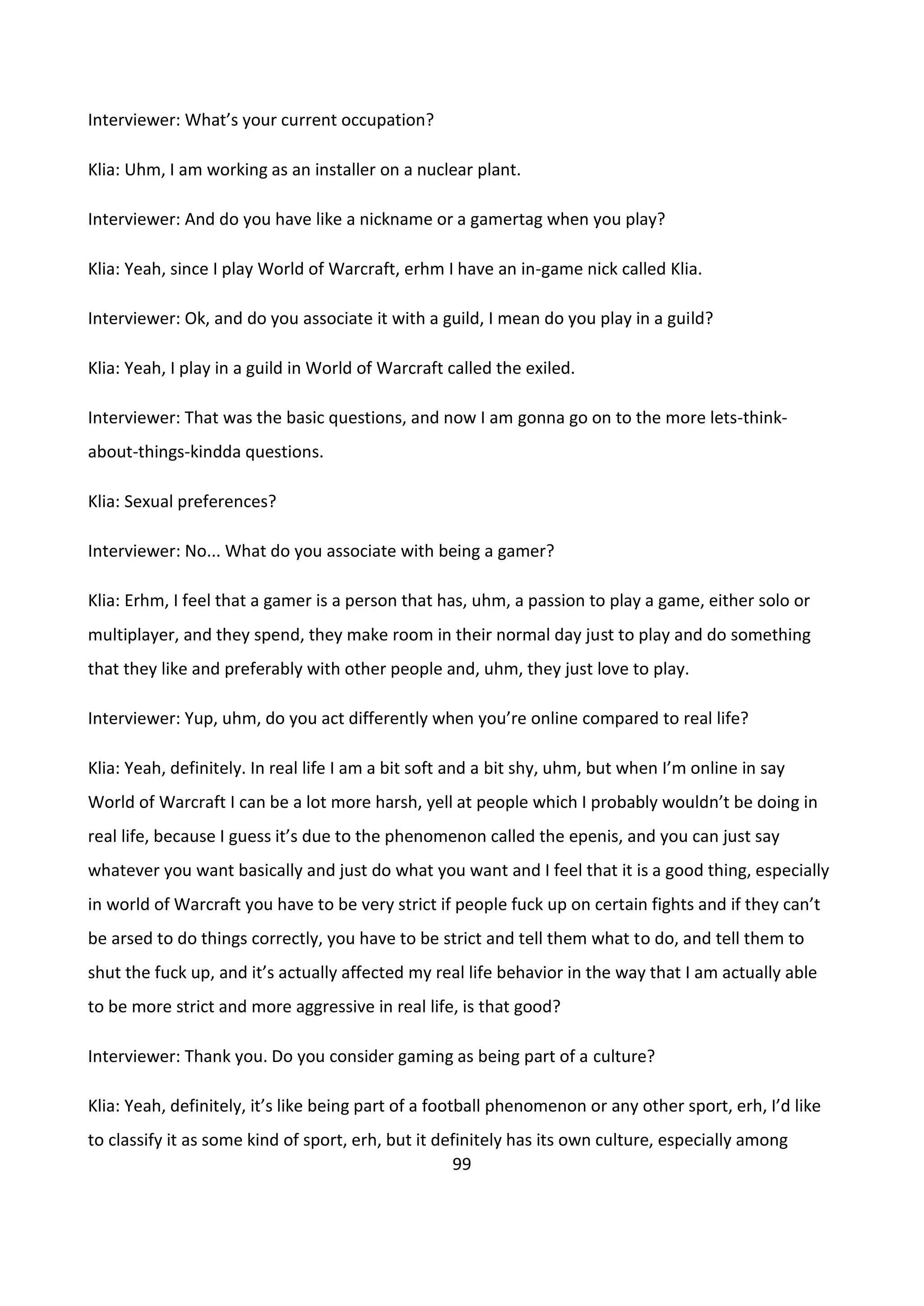 99
Interviewer: What’s your current occupation?
Klia: Uhm, I am working as an installer on a nuclear plant.
Interviewer: And do you have like a nickname or a gamertag when you play?
Klia: Yeah, since I play World of Warcraft, erhm I have an in-game nick called Klia.
Interviewer: Ok, and do you associate it with a guild, I mean do you play in a guild?
Klia: Yeah, I play in a guild in World of Warcraft called the exiled.
Interviewer: That was the basic questions, and now I am gonna go on to the more lets-think-
about-things-kindda questions.
Klia: Sexual preferences?
Interviewer: No... What do you associate with being a gamer?
Klia: Erhm, I feel that a gamer is a person that has, uhm, a passion to play a game, either solo or
multiplayer, and they spend, they make room in their normal day just to play and do something
that they like and preferably with other people and, uhm, they just love to play.
Interviewer: Yup, uhm, do you act differently when you’re online compared to real life?
Klia: Yeah, definitely. In real life I am a bit soft and a bit shy, uhm, but when I’m online in say
World of Warcraft I can be a lot more harsh, yell at people which I probably wouldn’t be doing in
real life, because I guess it’s due to the phenomenon called the epenis, and you can just say
whatever you want basically and just do what you want and I feel that it is a good thing, especially
in world of Warcraft you have to be very strict if people fuck up on certain fights and if they can’t
be arsed to do things correctly, you have to be strict and tell them what to do, and tell them to
shut the fuck up, and it’s actually affected my real life behavior in the way that I am actually able
to be more strict and more aggressive in real life, is that good?
Interviewer: Thank you. Do you consider gaming as being part of a culture?
Klia: Yeah, definitely, it’s like being part of a football phenomenon or any other sport, erh, I’d like
to classify it as some kind of sport, erh, but it definitely has its own culture, especially among
 