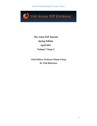 Asian ESP Journal Spring 2011 Volume 7 Issue 2
1
The Asian ESP Journal
Spring Edition
April 2011
Volume 7 Issue 2
Chief Editors: Professor Winnie Cheng
Dr. Paul Robertson
 