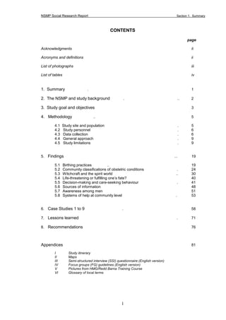 NSMP Social Research Report Section 1. Summary
1
CONTENTS
page
Acknowledgments Ii
Acronyms and definitions ii
List of photographs iii
List of tables iv
1. Summary . 1
2. The NSMP and study background . .. 2
3. Study goal and objectives 3
4. Methodology .. 5
4.1 Study site and population . 5
4.2 Study personnel . 6
4.3 Data collection . 6
4.4 General approach . 9
4.5 Study limitations . 9
5. Findings ... 19
5.1 Birthing practices .. 19
5.2 Community classifications of obstetric conditions . 24
5.3 Witchcraft and the spirit world .. 30
5.4 Life-threatening or fulfilling one’s fate? 40
5.5 Decision-making and care-seeking behaviour . 41
5.6 Sources of information 48
5.7 Awareness among men 51
5.8 Systems of help at community level . 53
6. Case Studies 1 to 9 . 58
7. Lessons learned . 71
8. Recommendations 76
Appendices 81
I Study itinerary
II Maps
III Semi-structured interview (SSI) questionnaire (English version)
IV Focus groups (FG) guidelines (English version)
V Pictures from HMG/Redd Barna Training Course
VI Glossary of local terms
 