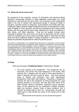 NSMP Social Research Report Section 4. Methodology
30
5.3 Witchcraft and the spirit world
12
No discussion of the practices, sources of information and decision-making
behaviour surrounding sickness in these Nepalese communities can avoid
reference to witchcraft and the spirit world. This is because of the fundamental
belief in the role of witches and supernatural beings in causing ill health in
everyone, including women in pregnancy, during delivery and shortly after birth.
Traditional healers, whether Magar lamajhankris (known as dhamijhankri in other
parts of Nepal) or Tharu guruwas, are the local practitioners who communicate
directly with the gods and the spirit world, diagnose the cause of problems in
their clients, and effect treatment. They are the people through which
interactions between the spirit world, the forces of witchcraft and the human
world are mediated and to some extent controlled. Belief in witchcraft, the spirit
world and these traditional healers is deeply embedded in many parts of rural
Nepal and pervades all generational, caste and gender groups.
This section is fundamental to our understanding of all sources of information, and the impetus
behind care-seeking decisions and behaviour at the individual, household and community levels.
Far removed from the western allopathic model of health-care, it serves to remind us of the
substantial differences in the classifications of causes of sickness, and levels of awareness and
understanding within the ethnic groups among whom the NSMP is operating. Table 4.2 shows
that a traditional healer was involved in ALL of the nine obstetric emergency cases described
here, which account for most of the emergencies that have occurred in the study area in the last
5-6 years. Tables 5.1 to 5.4 show how beliefs in witchcraft and the harmful spirit world impinge
on the health of both the mother and baby during pregnancy and the delivery period.
(a) Magar
There are two types of traditional healers in Ratnechaur, Myagdi:
• The most powerful is the lamajhankri. The lamajhankri can do
exorcisms, and remove the most dangerous of the spirits, after
entering into a dialogue with the gods or their dead teachers in
order to discover the best course of action. This work requires
years of training and instruction from other experienced
lamajhankris, often older male relatives. Frequently, a lamajhankri
receives the call to the profession by being possessed by a god
(deutale pokreko) in his youth, and may also learn some of his
skills through dreams (mulmantra supanama gurule dinchan).
Some of the equipment for the lamajhankri includes dhupdhar
(light and incense), rudesari malla (a bead necklace), and a
charisko tal (brass plate to drum on). Using these, the gods are
called upon to help identify the cause of the trouble and to help
remove it:
“deuta harnle ke ke bancha, ma tye anusar kam garchu”.
12
for more debate on this, see accompanying Literature Review
 