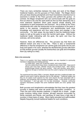 NSMP Social Research Report Section 5.3 Witchcraft
41
There are many similarities between the roles and work of the Magar
traditional healers, and the guruwas of Tharu Kailali. The Magar dhami
who just does blowing (phukphak) and ritual incantations (mantras) but no
exorcisms is similar to the Tharu guruwas who perform the gureys. In
contrast, the Magar lamajhankri who can communicate with the gods (to
find out what to do) and the spirit world (to find out their demands) has a
more extensive repertoire which goes beyond simple blowing and
incantations to spirit possession and exorcism. He is similar to the Tharu
deshbhandia who uses the keshaunkar as the mouthpiece of the gods or
spirits in the seances. Lamajhankris and deshbhandias have more
knowledge and experience and thus more power and prestige in the
community. For both areas, the key belief is that the traditional healer
needs to call up the gods to send the harmful spirit away. Without the
traditional healer interacting with the gods, the spirit, and thus the
sickness, will not be solved.
However, there are differences too. The guruwas say that there are
different bokshi and bhut in the hills. There is also a fundamental
difference in that the lamajhankri can call the gods and spirits into his own
body and speak in his voice, whereas the deshbhandia guruwa calls them
so that another guruwa (usually the keshaunkar) can grab and immobilise
them (by nailing to a tree).
Role in the community:
There is no question that these traditional healers are very important to community
members in diagnosing and treating sickness:
“yo chalan thiyo - ajhey cha” (it was the custom, and is even today).
“yeti kina sikista birami bhayo bhane, lamajhankri jane chalan thiyo. Gayo pacchi
sancey pani huna thiyo, atharbar sancey pani hundeyna thiyo. Kehi cheyna,
lamjhankrisaga bharba koji garnu parthyo. Ahile pani janchew, janey paryo”.
(whatever the type of sickness there was the custom of going to the lamajhankri.
***)
The experienced low-caste UTBA in Jamrakot, Myagdi said that a traditional healer was
called at some point to all the deliveries that he has attended. Traditional healers say
they do not expect much payment for their work beyond the food associated with a
treatment, and sometimes cash according to people’s means. In the words of a guruwa
from Kotatulsipur: “I don’t get paid. It is my duty (khartabey). However, community
members themselves complain that some traditional healers are more “greedy” than
others.
Both guruwas and lamajhankris acknowledge that they have the greatest
success in dealing with what we would term psychiatric conditions. In
Tharu the term borel denotes madness: in Nepali this is bowla. Jungle
pujas involving nailing down bhutwa, all-night seances surrounded by
family members and friends, and sacrifices of meat have a high rate of
success in these types of cases. Many highly educated and well-travelled
Nepalis frequently consult traditional healers for such conditions.
 