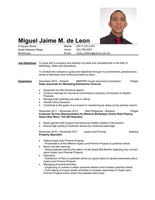 Miguel Jaime M. de Leon
8 Siquijor Street Mobile: (0917) 327-2347
Ayala Alabang Village Home: (02) 799-3097
Muntinlupa Email: micky_deleon@yahoo.com.ph
Job Objectives To grow with a company and develop my skills and competencies in the field of
Marketing, Sales and Operations.
To achieve the company’s goals and objectives through my commitment, perseverance,
sense of teamwork and continuous desire to learn.
Experience December 2012 – Present MAPFRE Insular Insurance Corporation Ortigas
Sales Associate for Marketing Distribution Channel
 Supervise non-life insurance agents
 Conduct trainings for Insurance Commission Licensing, Introduction to Mapfre
Products
 Manage both potential and walk-in clients
 Handle Policy Issuance
 Contribute to the goals of our branch in maintaining its status as the premier branch
December 2011 – November 2012 Sitel Philippines – Bioware Ortigas
Customer Service Representative for Massive Multiplayer Online Role Playing
Game (Star Wars: The Old Republic)
 Assist gamers with In-game and technical matters related to the product
 Ensure high quality of customer service for continued patronage
November 2010 – November 2011 Ayala Land Premier Alabang
Property Specialist
 Selling Ayala Land Premier Projects
- Presentation of the different Ayala Land Premier Projects to potential clients
 Booth and site manning
- Assist potential clients who walk-in at the Ayala Mall Booths regarding any concern
about Ayala Land Premier Projects.
 Saturation
- Distribution of fliers to potential clients at a given place to spread awareness about
Ayala Land Premier Projects
 Managing of events/activities
- Organizing of events to widen personal network and increase potential clients
- Formulating of unique weekly activities to increase awareness of Ayala Land
Premier Projects and to widen the potential client base
 