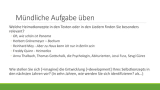Mündliche Aufgabe üben
Welche Heimatkonzepte in den Texten oder in den Liedern finden Sie besonders
relevant?
◦ Oh, wie schön ist Panama
◦ Herbert Grönemeyer – Bochum
◦ Reinhard Mey - Aber zu Haus kann ich nur in Berlin sein
◦ Freddy Quinn - Heimatlos
◦ Anna Thalbach, Thomas Gottschalk, die Psychologin, Abiturienten, Jossi Fuss, Sevgi Gürez
Wie stellen Sie sich [=imagine] die Entwicklung [=development] Ihres Selbstkonzepts in
den nächsten Jahren vor? (In zehn Jahren, wie werden Sie sich identifizieren?)
 Jetzt bin ich Studentin und Tochter, aber ich werde mich in zehn Jahren als
Journalistin und Mutter identifizieren. Das wird vielleicht mein Selbstkonzept sein.
 