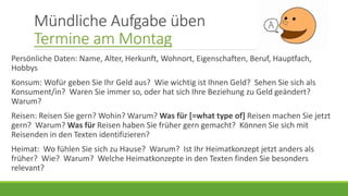 Mündliche Aufgabe üben
Termine am Montag
Persönliche Daten: Name, Alter, Herkunft, Wohnort, Eigenschaften, Beruf, Hauptfach,
Hobbys
Konsum: Wofür geben Sie Ihr Geld aus? Wie wichtig ist Ihnen Geld? Sehen Sie sich als
Konsument/in? Waren Sie immer so, oder hat sich Ihre Beziehung zu Geld geändert?
Warum?
Reisen: Reisen Sie gern? Wohin? Warum? Was für [=what type of] Reisen machen Sie jetzt
gern? Warum? Was für Reisen haben Sie früher gern gemacht? Können Sie sich mit
Reisenden in den Texten identifizieren?
Heimat: Wo fühlen Sie sich zu Hause? Warum? Ist Ihr Heimatkonzept jetzt anders als
früher? Wie? Warum? Welche Heimatkonzepte in den Texten finden Sie besonders
relevant?
 