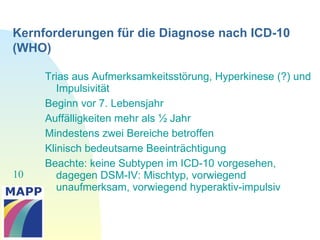 10
Kernforderungen für die Diagnose nach ICD-10
(WHO)
Trias aus Aufmerksamkeitsstörung, Hyperkinese (?) und
Impulsivität
Beginn vor 7. Lebensjahr
Auffälligkeiten mehr als ½ Jahr
Mindestens zwei Bereiche betroffen
Klinisch bedeutsame Beeinträchtigung
Beachte: keine Subtypen im ICD-10 vorgesehen,
dagegen DSM-IV: Mischtyp, vorwiegend
unaufmerksam, vorwiegend hyperaktiv-impulsiv
 