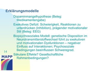 14
Erklärungsmodelle
Dopaminmangelhypothese (Beleg:
Medikamentengabe)
Exekutives Defizit: Schwierigkeit, Reaktionen zu
unterdrücken (Inhibition), prägender motivationaler
Stil (Beleg: EEG)
Biopsychosoziales Modell: genetische Disposition im
Neurotransmitterstoffwechsel führt zu exekutiven
und motivationalen Dysfunktionen – negativer
Einfluss auf Interaktionen; Psychosoziale
Bedingungen beeinflussen Schweregrad.
Säkulare Effekte? Gesellschaftliche
Rahmenbedingungen?
 