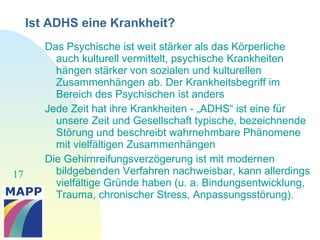 17
Ist ADHS eine Krankheit?
Das Psychische ist weit stärker als das Körperliche
auch kulturell vermittelt, psychische Krankheiten
hängen stärker von sozialen und kulturellen
Zusammenhängen ab. Der Krankheitsbegriff im
Bereich des Psychischen ist anders
Jede Zeit hat ihre Krankheiten - „ADHS“ ist eine für
unsere Zeit und Gesellschaft typische, bezeichnende
Störung und beschreibt wahrnehmbare Phänomene
mit vielfältigen Zusammenhängen
Die Gehirnreifungsverzögerung ist mit modernen
bildgebenden Verfahren nachweisbar, kann allerdings
vielfältige Gründe haben (u. a. Bindungsentwicklung,
Trauma, chronischer Stress, Anpassungsstörung).
 