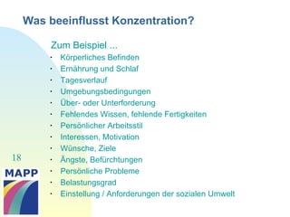 18
Was beeinflusst Konzentration?
Zum Beispiel ...

Körperliches Befinden

Ernährung und Schlaf

Tagesverlauf

Umgebungsbedingungen

Über- oder Unterforderung

Fehlendes Wissen, fehlende Fertigkeiten

Persönlicher Arbeitsstil

Interessen, Motivation

Wünsche, Ziele

Ängste, Befürchtungen

Persönliche Probleme

Belastungsgrad

Einstellung / Anforderungen der sozialen Umwelt
 