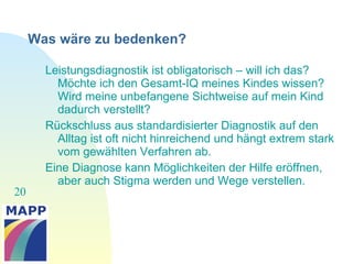 20
Was wäre zu bedenken?
Leistungsdiagnostik ist obligatorisch – will ich das?
Möchte ich den Gesamt-IQ meines Kindes wissen?
Wird meine unbefangene Sichtweise auf mein Kind
dadurch verstellt?
Rückschluss aus standardisierter Diagnostik auf den
Alltag ist oft nicht hinreichend und hängt extrem stark
vom gewählten Verfahren ab.
Eine Diagnose kann Möglichkeiten der Hilfe eröffnen,
aber auch Stigma werden und Wege verstellen.
 