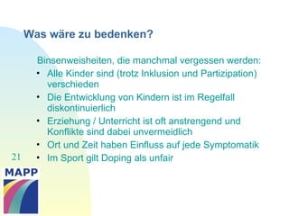 21
Was wäre zu bedenken?
Binsenweisheiten, die manchmal vergessen werden:
• Alle Kinder sind (trotz Inklusion und Partizipation)
verschieden
• Die Entwicklung von Kindern ist im Regelfall
diskontinuierlich
• Erziehung / Unterricht ist oft anstrengend und
Konflikte sind dabei unvermeidlich
• Ort und Zeit haben Einfluss auf jede Symptomatik
• Im Sport gilt Doping als unfair
 