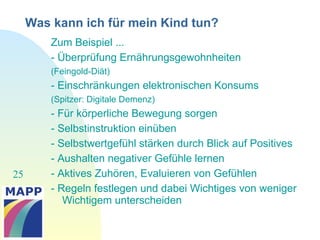 25
Was kann ich für mein Kind tun?
Zum Beispiel ...
- Überprüfung Ernährungsgewohnheiten
(Feingold-Diät)
- Einschränkungen elektronischen Konsums
(Spitzer: Digitale Demenz)
- Für körperliche Bewegung sorgen
- Selbstinstruktion einüben
- Selbstwertgefühl stärken durch Blick auf Positives
- Aushalten negativer Gefühle lernen
- Aktives Zuhören, Evaluieren von Gefühlen
- Regeln festlegen und dabei Wichtiges von weniger
Wichtigem unterscheiden
 