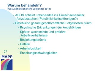 27
Warum behandeln?
(Gesundheitsökonom Schlander 2011)
- ADHS scheint unbehandelt ins Erwachsenenalter
fortzubestehen (Persönlichkeitsstörungen?)
- Erhebliche gesamtgesellschaftliche Folgekosten durch
- Psychische Erkrankungen der Angehörigen
- Später: wechselnde und prekäre
Arbeitsverhältnisse
- Beziehungsbrüche
- Unfälle
- Arbeitslosigkeit
- Erziehungsschwierigkeiten
 