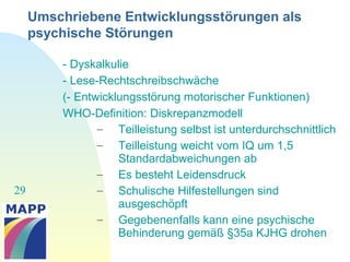 29
Umschriebene Entwicklungsstörungen als
psychische Störungen
- Dyskalkulie
- Lese-Rechtschreibschwäche
(- Entwicklungsstörung motorischer Funktionen)
WHO-Definition: Diskrepanzmodell
– Teilleistung selbst ist unterdurchschnittlich
– Teilleistung weicht vom IQ um 1,5
Standardabweichungen ab
– Es besteht Leidensdruck
– Schulische Hilfestellungen sind
ausgeschöpft
– Gegebenenfalls kann eine psychische
Behinderung gemäß §35a KJHG drohen
 