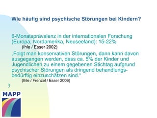 3
6-Monatsprävalenz in der internationalen Forschung
(Europa, Nordamerika, Neuseeland): 15-22%
(Ihle / Esser 2002)
„Folgt man konservativen Störungen, dann kann davon
ausgegangen werden, dass ca. 5% der Kinder und
Jugendlichen zu einem gegebenen Stichtag aufgrund
psychischer Störungen als dringend behandlungs-
bedürftig einzuschätzen sind.“
(Ihle / Frenzel / Esser 2006)
Wie häufig sind psychische Störungen bei Kindern?
 