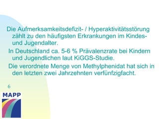 6
Die Aufmerksamkeitsdefizit- / Hyperaktivitätsstörung
zählt zu den häufigsten Erkrankungen im Kindes-
und Jugendalter.
In Deutschland ca. 5-6 % Prävalenzrate bei Kindern
und Jugendlichen laut KiGGS-Studie.
Die verordnete Menge von Methylphenidat hat sich in
den letzten zwei Jahrzehnten verfünfzigfacht.
 