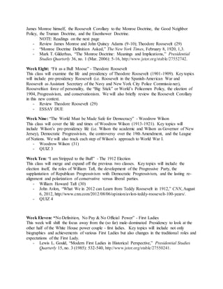 James Monroe himself, the Roosevelt Corollary to the Monroe Doctrine, the Good Neighbor
Policy, the Truman Doctrine, and the Eisenhower Doctrine.
NOTE: Readings on the next page
- Review James Monroe and John Quincy Adams (9-10); Theodore Roosevelt (29)
- “Monroe Doctrine Definition Asked,” The New York Times, February 8, 1920, 1,3.
- Mark T. Gilderhus, “The Monroe Doctrine: Meanings and Implications,” Presidential
Studies Quarterly 36, no. 1 (Mar. 2006): 5-16, http://www.jstor.org/stable/27552742.
Week Eight: “Fit as a Bull Moose” - Theodore Roosevelt
This class will examine the life and presidency of Theodore Roosevelt (1901-1909). Key topics
will include pre-presidency Roosevelt (i.e. Roosevelt in the Spanish-American War and
Roosevelt as Assistant Secretary of the Navy and New York City Police Commissioner),
Rooseveltian force of personality, the “Big Stick” or World’s Policemen Policy, the election of
1904, Progressivism, and conservationism. We will also briefly review the Roosevelt Corollary
in this new context.
- Review Theodore Roosevelt (29)
- ESSAY DUE
Week Nine: “The World Must be Made Safe for Democracy” - Woodrow Wilson
This class will cover the life and times of Woodrow Wilson (1913-1921). Key topics will
include Wilson’s pre-presidency life (i.e. Wilson the academic and Wilson as Governor of New
Jersey), Democratic Progressivism, the controversy over the 19th Amendment, and the League
of Nations. We will also track each step of Wilson’s approach to World War I.
- Woodrow Wilson (31)
- QUIZ 3
Week Ten: “I am Stripped to the Buff” - The 1912 Election
This class will merge and expand off the previous two classes. Key topics will include the
election itself, the roles of William Taft, the development of the Progressive Party, the
supplantation of Republican Progressivism with Democratic Progressivism, and the lasting re-
alignment and polarization of conservative versus liberal parties.
- William Howard Taft (30)
- John Avlon, “What We in 2012 can Learn from Teddy Roosevelt in 1912,” CNN, August
6, 2012, http://www.cnn.com/2012/08/06/opinion/avlon-teddy-roosevelt-100-years/.
- QUIZ 4
Week Eleven: “No Definition, No Pay & No Official Power” - First Ladies
This week will shift the focus away from the (so far) male-dominated Presidency to look at the
other half of the White House power couple - first ladies. Key topics will include not only
biographies and achievements of various First Ladies but also changes in the traditional roles and
expectations of the First Lady.
- Lewis L. Gould, “Modern First Ladies in Historical Perspective,” Presidential Studies
Quarterly 15, no. 3 (1985): 532-540, http://www.jstor.org/stable/27550241.
 