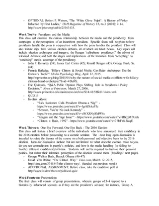 - OPTIONAL: Robert P. Watson, “The ‘White Glove Pulpit’: A History of Policy
Influence by First Ladies,” OAH Magazine of History 15, no.3 (2001): 9-14,
http://www.jstor.org/stable/25163435.
Week Twelve: Presidents and the Media
This class will examine the curious relationship between the media and the presidency, from
campaigns to the perceptions of an incumbent president. Specific focus will be given to how
presidents handle the press in conjunction with how the press handles the president. Class will
also feature clips from various election debates, all of which are listed below. Key topics will
include election archetypes and imagery; the Reagan “cellophane presidency;” the advent of
televised debates; and both the stages and implications of the transition from “accepting” to
“watchdog” media coverage of the presidency.
- John F. Kennedy (38); James Earl Carter (42); Ronald Reagan (43); George Bush, Sr.
(44)
- Pamela Rutledge, “Hillary Clinton & Social Media: Can Ruler Archetypes Use the
Outlaw’s Tools?” Media Psychology Blog, April 12, 2015,
http://mprcenter.org/blog/2015/04/why-the-nature-of-social-media-conflicts-with-hillary-
clintons-brand-archetype/?hvid=4Du9X.
- Eric Quinones, “Q&A Public Opinion Plays Shifting Role in Presidential Policy
Decisions,” News at Princeton, March 27, 2006,
http://www.princeton.edu/main/news/archive/S14/41/58K61/index.xml.
- QUIZ 5
- In-class videos:
- “Rick Santorum Calls President Obama a ‘Nig’” -
https://www.youtube.com/watch?v=IgrhJSAaYIc
- “Senator, You’re No Jack Kennedy” -
https://www.youtube.com/watch?v=uWXRNySMW4s
- “Reagan and the ‘Age Issue’” - https://www.youtube.com/watch?v=fJhCjMfRndk
- “Clinton v. Bush, 1992” - https://www.youtube.com/watch?v=7ffbFvKlWqE
Week Thirteen: One Eye Forward, One Eye Back - The 2016 Election
This class will feature a brief overview of the individuals who have announced their candidacy in
the 2016 election before proceeding to a socratic seminar. The ~hour long open discussion is
intended to relate the themes of the course on a both personal and objective basis to the 2016
election. Ideas for discussion include but are not limited to: what does the election mean to you,
do you see contradiction in people’s policies, and how is the media handling (or failing to
handle) different candidates/platforms. Students will not be required to disclose their personal
politics, but rather their informed perception of the election around them. (Readings: next page).
- George Walker Bush, Barack Obama (46-47)
- David Von Drehle, “The Clinton Way,” Time.com, March 12, 2015,
http://time.com/3741847/the-clinton-way/. (handed out previous week)
- ADDITIONAL ASSIGNMENT: Before class, take the candidate poll at
http://www.isidewith.com/political-quiz
Week Fourteen: Presentations
The final class will consist of group presentations, wherein groups of 3-4 respond to a
historically influenced scenario as if they are the president’s advisor; for instance, Group A
 