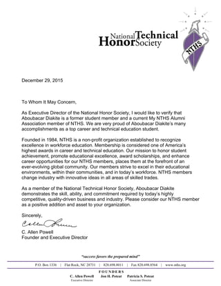 December 29, 2015
To Whom It May Concern,
As Executive Director of the National Honor Society, I would like to verify that
Aboubacar Diakite is a former student member and a current My NTHS Alumni
Association member of NTHS. We are very proud of Aboubacar Diakite’s many
accomplishments as a top career and technical education student.
Founded in 1984, NTHS is a non-profit organization established to recognize
excellence in workforce education. Membership is considered one of America’s
highest awards in career and technical education. Our mission to honor student
achievement, promote educational excellence, award scholarships, and enhance
career opportunities for our NTHS members, places them at the forefront of an
ever-evolving global community. Our members strive to excel in their educational
environments, within their communities, and in today’s workforce. NTHS members
change industry with innovative ideas in all areas of skilled trades.
As a member of the National Technical Honor Society, Aboubacar Diakite
demonstrates the skill, ability, and commitment required by today’s highly
competitive, quality-driven business and industry. Please consider our NTHS member
as a positive addition and asset to your organization.
Sincerely,
C. Allen Powell
Founder and Executive Director
“success favors the prepared mind”
P.O. Box 1336 | Flat Rock, NC 28731 | 828.698.8011 | Fax 828.698.8564 | www.nths.org
F O U N D E R S
C. Allen Powell Jon H. Poteat Patricia S. Poteat
Executive Director Associate Director
Powered by TCPDF (www.tcpdf.org)
 